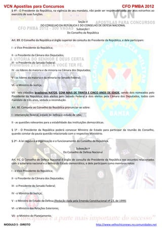 VCN Apostilas para Concursos CFO PMBA 2012
MODULO 5 - DIREITO http://www.velhochiconews.no.comunidades.net
§ 4º - O Presidente da República, na vigência de seu mandato, não pode ser responsabilizado por atos estranhos ao
exercício de suas funções.
Seção V
DO CONSELHO DA REPÚBLICA E DO CONSELHO DE DEFESA NACIONAL
Subseção I
Do Conselho da República
Art. 89. O Conselho da República é órgão superior de consulta do Presidente da República, e dele participam:
I - o Vice-Presidente da República;
II - o Presidente da Câmara dos Deputados;
III - o Presidente do Senado Federal;
IV - os líderes da maioria e da minoria na Câmara dos Deputados;
V - os líderes da maioria e da minoria no Senado Federal;
VI - o Ministro da Justiça;
VII - seis cidadãos brasileiros NATOS, COM MAIS DE TRINTA E CINCO ANOS DE IDADE, sendo dois nomeados pelo
Presidente da República, dois eleitos pelo Senado Federal e dois eleitos pela Câmara dos Deputados, todos com
mandato de três anos, vedada a recondução.
Art. 90. Compete ao Conselho da República pronunciar-se sobre:
I - intervenção federal, estado de defesa e estado de sítio;
II - as questões relevantes para a estabilidade das instituições democráticas.
§ 1º - O Presidente da República poderá convocar Ministro de Estado para participar da reunião do Conselho,
quando constar da pauta questão relacionada com o respectivo Ministério.
§ 2º - A lei regulará a organização e o funcionamento do Conselho da República.
Subseção II
Do Conselho de Defesa Nacional
Art. 91. O Conselho de Defesa Nacional é órgão de consulta do Presidente da República nos assuntos relacionados
com a soberania nacional e a defesa do Estado democrático, e dele participam como membros natos:
I - o Vice-Presidente da República;
II - o Presidente da Câmara dos Deputados;
III - o Presidente do Senado Federal;
IV - o Ministro da Justiça;
V - o Ministro de Estado da Defesa;(Redação dada pela Emenda Constitucional nº 23, de 1999)
VI - o Ministro das Relações Exteriores;
VII - o Ministro do Planejamento.
 