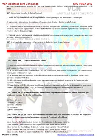 VCN Apostilas para Concursos CFO PMBA 2012
MODULO 5 - DIREITO http://www.velhochiconews.no.comunidades.net
VIII - os Comandantes da Marinha, do Exército e da Aeronáutica.(Incluído pela Emenda Constitucional nº 23, de
1999)
§ 1º - Compete ao Conselho de Defesa Nacional:
I - opinar nas hipóteses de declaração de guerra e de celebração da paz, nos termos desta Constituição;
II - opinar sobre a decretação do estado de defesa, do estado de sítio e da intervenção federal;
III - propor os critérios e condições de utilização de áreas indispensáveis à segurança do território nacional e opinar
sobre seu efetivo uso, especialmente na faixa de fronteira e nas relacionadas com a preservação e a exploração dos
recursos naturais de qualquer tipo;
IV - estudar, propor e acompanhar o desenvolvimento de iniciativas necessárias a garantir a independência nacional
e a defesa do Estado democrático.
§ 2º - A lei regulará a organização e o funcionamento do Conselho de Defesa Nacional.
EXERCICIOS DE FIXAÇÃO DO PODER EXECUTIVO
(TRF1 Técnico 2006 ) 1. Assinale a alternativa correta.
(A) Será considerado eleito Presidente da República o candidato que obtiver a maioria simples de votos, computados
os brancos e os nulos.
(B) Se, decorridos dez dias da data fixada para a posse, o Presidente, salvo motivo de força maior, não tiver assumido
o cargo, este será declarado vago.
(C) Se, antes de realizado o segundo turno, ocorrer morte de candidato a Presidente da República, far-se-á nova
eleição no prazo de trinta dias.
(D) O Presidente da República não poderá, sem licença do Congresso Nacional, ausentar-se do País por período
superior a trinta dias.
(E) Vagando o cargo de Presidente da República após o primeiro ano de mandado, far-se-á nova eleição no prazo de
sessenta dias depois de aberta a vaga, assumindo o eleito em 1º de janeiro do ano seguinte à sua eleição.
(TRF2 Técnico 2007) 2. A idade mínima para o exercício do cargo de Ministro de Estado, dentre brasileiros que
estejam no exercício dos direitos políticos, é de
(A) vinte e um anos.
(B) vinte e cinco anos.
(C) vinte e sete anos.
(D) trinta anos.
(E) trinta e cinco anos.
(TRF2 Técnico 2007) 3. Em caso de impedimento do Presidente e do Vice- Presidente, ou vacância dos respectivos
cargos, serão sucessivamente chamados ao exercício da Presidência o Presidente
(A) do Conselho da República, o da Câmara dos Deputados e o do Congresso Nacional.
(B) do Supremo Tribunal Federal, o do Congresso Nacional e o do Senado Federal.
(C) da Câmara dos Deputados, o do Senado Federal e o do Supremo Tribunal Federal.
(D) do Congresso Nacional, do Superior Tribunal de Justiça e o do Senado Federal.
(E) do Conselho de Defesa, o do Senado Federal e o do Conselho Nacional de Justiça.
 