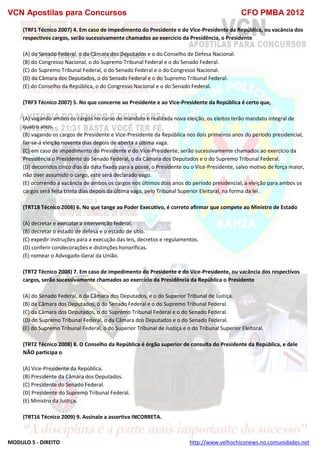 VCN Apostilas para Concursos CFO PMBA 2012
MODULO 5 - DIREITO http://www.velhochiconews.no.comunidades.net
(TRF1 Técnico 2007) 4. Em caso de impedimento do Presidente e do Vice-Presidente da República, ou vacância dos
respectivos cargos, serão sucessivamente chamados ao exercício da Presidência, o Presidente
(A) do Senado Federal, o da Câmara dos Deputados e o do Conselho de Defesa Nacional.
(B) do Congresso Nacional, o do Supremo Tribunal Federal e o do Senado Federal.
(C) do Supremo Tribunal Federal, o do Senado Federal e o do Congresso Nacional.
(D) da Câmara dos Deputados, o do Senado Federal e o do Supremo Tribunal Federal.
(E) do Conselho da República, o do Congresso Nacional e o do Senado Federal.
(TRF3 Técnico 2007) 5. No que concerne ao Presidente e ao Vice-Presidente da República é certo que,
(A) vagando ambos os cargos no curso do mandato e realizada nova eleição, os eleitos terão mandato integral de
quatro anos.
(B) vagando os cargos de Presidente e Vice-Presidente da República nos dois primeiros anos do período presidencial,
far-se-á eleição noventa dias depois de aberta a última vaga.
(C) em caso de impedimento do Presidente e do Vice-Presidente, serão sucessivamente chamados ao exercício da
Presidência o Presidente do Senado Federal, o da Câmara dos Deputados e o do Supremo Tribunal Federal.
(D) decorridos cinco dias da data fixada para a posse, o Presidente ou o Vice-Presidente, salvo motivo de força maior,
não tiver assumido o cargo, este será declarado vago.
(E) ocorrendo a vacância de ambos os cargos nos últimos dois anos do período presidencial, a eleição para ambos os
cargos será feita trinta dias depois da última vaga, pelo Tribunal Superior Eleitoral, na forma da lei.
(TRT18 Técnico 2008) 6. No que tange ao Poder Executivo, é correto afirmar que compete ao Ministro de Estado
(A) decretar e executar a intervenção federal.
(B) decretar o estado de defesa e o estado de sítio.
(C) expedir instruções para a execução das leis, decretos e regulamentos.
(D) conferir condecorações e distinções honoríficas.
(E) nomear o Advogado-Geral da União.
(TRT2 Técnico 2008) 7. Em caso de impedimento do Presidente e do Vice-Presidente, ou vacância dos respectivos
cargos, serão sucessivamente chamados ao exercício da Presidência da República o Presidente
(A) do Senado Federal, o da Câmara dos Deputados, e o do Superior Tribunal de Justiça.
(B) da Câmara dos Deputados, o do Senado Federal e o do Supremo Tribunal Federal.
(C) da Câmara dos Deputados, o do Supremo Tribunal Federal e o do Senado Federal.
(D) do Supremo Tribunal Federal, o da Câmara dos Deputados e o do Senado Federal.
(E) do Supremo Tribunal Federal, o do Superior Tribunal de Justiça e o do Tribunal Superior Eleitoral.
(TRT2 Técnico 2008) 8. O Conselho da República é órgão superior de consulta do Presidente da República, e dele
NÃO participa o
(A) Vice-Presidente da República.
(B) Presidente da Câmara dos Deputados.
(C) Presidente do Senado Federal.
(D) Presidente do Supremo Tribunal Federal.
(E) Ministro da Justiça.
(TRT16 Técnico 2009) 9. Assinale a assertiva INCORRETA.
 