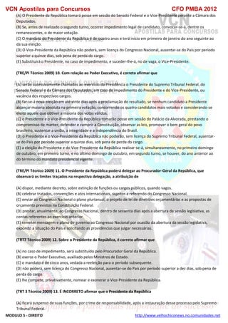 VCN Apostilas para Concursos CFO PMBA 2012
MODULO 5 - DIREITO http://www.velhochiconews.no.comunidades.net
(A) O Presidente da República tomará posse em sessão do Senado Federal e o Vice-Presidente perante a Câmara dos
Deputados.
(B) Se, antes de realizado o segundo turno, ocorrer impedimento legal de candidato, convocar-se-á, dentre os
remanescentes, o de maior votação.
(C) O mandato do Presidente da República é de quatro anos e terá início em primeiro de janeiro do ano seguinte ao
da sua eleição.
(D) O Vice-Presidente da República não poderá, sem licença do Congresso Nacional, ausentar-se do País por período
superior a quinze dias, sob pena de perda do cargo.
(E) Substituirá o Presidente, no caso de impedimento, e suceder-lhe-á, no de vaga, o Vice-Presidente.
(TRE/PI Técnico 2009) 10. Com relação ao Poder Executivo, é correto afirmar que
(A) serão sucessivamente chamados ao exercício da Presidência o Presidente do Supremo Tribunal Federal, do
Senado Federal e da Câmara dos Deputados, em caso de impedimento do Presidente e do Vice-Presidente, ou
vacância dos respectivos cargos.
(B) far-se-á nova eleição em até vinte dias após a proclamação do resultado, se nenhum candidato a Presidente
alcançar maioria absoluta na primeira votação, concorrendo os quatro candidatos mais votados e considerando-se
eleito aquele que obtiver a maioria dos votos válidos.
(C) o Presidente e o Vice-Presidente da República tomarão posse em sessão do Palácio da Alvorada, prestando o
compromisso de manter, defender e cumprir a Constituição, observar as leis, promover o bem geral do povo
brasileiro, sustentar a união, a integridade e a independência do Brasil.
(D) o Presidente e o Vice-Presidente da República não poderão, sem licença do Supremo Tribunal Federal, ausentar-
se do País por período superior a quinze dias, sob pena de perda do cargo.
(E) a eleição do Presidente e do Vice-Presidente da República realizar-se-á, simultaneamente, no primeiro domingo
de outubro, em primeiro turno, e no último domingo de outubro, em segundo turno, se houver, do ano anterior ao
do término do mandato presidencial vigente.
(TRE/PI Técnico 2009) 11. O Presidente da República poderá delegar ao Procurador-Geral da República, que
observará os limites traçados na respectiva delegação, a atribuição de
(A) dispor, mediante decreto, sobre extinção de funções ou cargos públicos, quando vagos.
(B) celebrar tratados, convenções e atos internacionais, sujeitos a referendo do Congresso Nacional.
(C) enviar ao Congresso Nacional o plano plurianual, o projeto de lei de diretrizes orçamentárias e as propostas de
orçamento previstos na Constituição Federal.
(D) prestar, anualmente, ao Congresso Nacional, dentro de sessenta dias após a abertura da sessão legislativa, as
contas referentes ao exercício anterior.
(E) remeter mensagem e plano de governo ao Congresso Nacional por ocasião da abertura da sessão legislativa,
expondo a situação do País e solicitando as providências que julgar necessárias.
(TRT7 Técnico 2009) 12. Sobre o Presidente da República, é correto afirmar que
(A) no caso de impedimento, será substituído pelo Procurador Geral da República.
(B) exerce o Poder Executivo, auxiliado pelos Ministros de Estado.
(C) o mandato é de cinco anos, vedada a reeleição para o período subsequente.
(D) não poderá, sem licença do Congresso Nacional, ausentar-se do País por período superior a dez dias, sob pena de
perda do cargo.
(E) lhe compete, privativamente, nomear e exonerar o Vice-Presidente da República.
(TRT 3 Técnico 2009) 13. É INCORRETO afirmar que o Presidente da República
(A) ficará suspenso de suas funções, por crime de responsabilidade, após a instauração desse processo pelo Supremo
Tribunal Federal.
 