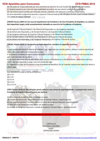 VCN Apostilas para Concursos CFO PMBA 2012
MODULO 5 - DIREITO http://www.velhochiconews.no.comunidades.net
(B) não pode ser responsabilizado por atos estranhos ao exercício de suas funções na vigência de seu mandato.
(C) deverá responder por crime de responsabilidade se praticar ato que atente contra a lei orçamentária.
(D) não estará sujeito à prisão, por infrações comuns, enquanto não sobrevier a sentença condenatória.
(E) será submetido a julgamento perante o Supremo Tribunal Federal, nas infrações comuns, e pelo Senado Federal,
nos crimes de responsabilidade.
(TRE/PB Técnico 2007) 14. Em caso de impedimento do Presidente e do Vice-Presidente da República, ou vacância
dos respectivos cargos, serão sucessivamente chamados ao exercício da Presidência o Presidente
(A) do Supremo Tribunal Federal, o da Câmara dos Deputados e o do Congresso Nacional.
(B) da Câmara dos Deputados, o do Senado Federal e o do Supremo Tribunal Federal.
(C) do Congresso Nacional, do Supremo Tribunal Federal e o da Câmara dos Deputados.
(D) do Senado Federal, o da Câmara dos Deputados e o do Superior Tribunal de Justiça.
(E) da Câmara dos Deputados, o do Congresso Nacional e o do Superior Tribunal de Justiça.
(TRE/AL Técnico 2010) 15. No tocante ao Poder Executivo, considere as seguintes assertivas:
I. Será considerado eleito Presidente o candidato que, registrado por partido político, obtiver a maioria absoluta de
votos, não computados os em branco e os nulos.
II. Se nenhum candidato alcançar maioria absoluta na primeira votação, far-se-á nova eleição em até sessenta dias
após a proclamação do resultado.
III. Se, decorridos trinta dias da data fixada para a posse, o Presidente ou o Vice-Presidente, salvo motivo de força
maior, não tiver assumido o cargo, este será declarado vago.
IV. Vagando os cargos de Presidente e Vice-Presidente da República, far-se-á eleição noventa dias depois de aberta a
última vaga.
Está INCORRETO o que se afirma APENAS em
(A) I e III.
(B) I e IV.
(C) II e III.
(D) II e IV.
(E) II, III e IV.
(TRT9 Técnico 2010) 16. Nas infrações penais comuns e nos crimes de responsabilidade, a acusação feita contra o
Presidente da República deverá ocorrer por parte de
(A) dois terços do Senado Federal, em ambos os casos.
(B) metade da Câmara dos Deputados e metade do Senado Federal, respectivamente.
(C) um terço do Supremo Tribunal Federal e um terço do Congresso Nacional, respectivamente.
(D) dois terços da Câmara dos Deputados, em ambos os casos.
(E) metade do Congresso Nacional e metade do Supremo Tribunal Federal, respectivamente.
GABARITO: 1B 2A 3C 4D 5B 6C 7B 8D 9A 10E 11A 12B 13A 14B 15C 16D
CAPÍTULO III
DO PODER JUDICIÁRIO
Seção I
DISPOSIÇÕES GERAIS
 