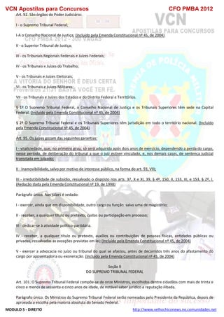VCN Apostilas para Concursos CFO PMBA 2012
MODULO 5 - DIREITO http://www.velhochiconews.no.comunidades.net
Art. 92. São órgãos do Poder Judiciário:
I - o Supremo Tribunal Federal;
I-A o Conselho Nacional de Justiça; (Incluído pela Emenda Constitucional nº 45, de 2004)
II - o Superior Tribunal de Justiça;
III - os Tribunais Regionais Federais e Juízes Federais;
IV - os Tribunais e Juízes do Trabalho;
V - os Tribunais e Juízes Eleitorais;
VI - os Tribunais e Juízes Militares;
VII - os Tribunais e Juízes dos Estados e do Distrito Federal e Territórios.
§ 1º O Supremo Tribunal Federal, o Conselho Nacional de Justiça e os Tribunais Superiores têm sede na Capital
Federal. (Incluído pela Emenda Constitucional nº 45, de 2004)
§ 2º O Supremo Tribunal Federal e os Tribunais Superiores têm jurisdição em todo o território nacional. (Incluído
pela Emenda Constitucional nº 45, de 2004)
Art. 95. Os juízes gozam das seguintes garantias:
I - vitaliciedade, que, no primeiro grau, só será adquirida após dois anos de exercício, dependendo a perda do cargo,
nesse período, de deliberação do tribunal a que o juiz estiver vinculado, e, nos demais casos, de sentença judicial
transitada em julgado;
II - inamovibilidade, salvo por motivo de interesse público, na forma do art. 93, VIII;
III - irredutibilidade de subsídio, ressalvado o disposto nos arts. 37, X e XI, 39, § 4º, 150, II, 153, III, e 153, § 2º, I.
(Redação dada pela Emenda Constitucional nº 19, de 1998)
Parágrafo único. Aos juízes é vedado:
I - exercer, ainda que em disponibilidade, outro cargo ou função, salvo uma de magistério;
II - receber, a qualquer título ou pretexto, custas ou participação em processo;
III - dedicar-se à atividade político-partidária.
IV - receber, a qualquer título ou pretexto, auxílios ou contribuições de pessoas físicas, entidades públicas ou
privadas, ressalvadas as exceções previstas em lei; (Incluído pela Emenda Constitucional nº 45, de 2004)
V - exercer a advocacia no juízo ou tribunal do qual se afastou, antes de decorridos três anos do afastamento do
cargo por aposentadoria ou exoneração. (Incluído pela Emenda Constitucional nº 45, de 2004)
Seção II
DO SUPREMO TRIBUNAL FEDERAL
Art. 101. O Supremo Tribunal Federal compõe-se de onze Ministros, escolhidos dentre cidadãos com mais de trinta e
cinco e menos de sessenta e cinco anos de idade, de notável saber jurídico e reputação ilibada.
Parágrafo único. Os Ministros do Supremo Tribunal Federal serão nomeados pelo Presidente da República, depois de
aprovada a escolha pela maioria absoluta do Senado Federal.
 