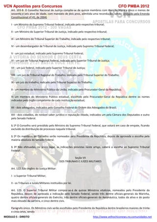 VCN Apostilas para Concursos CFO PMBA 2012
MODULO 5 - DIREITO http://www.velhochiconews.no.comunidades.net
Art. 103-B. O Conselho Nacional de Justiça compõe-se de quinze membros com mais de trinta e cinco e menos de
sessenta e seis anos de idade, com mandato de dois anos, admitida uma recondução, sendo: (Incluído pela Emenda
Constitucional nº 45, de 2004)
I - um Ministro do Supremo Tribunal Federal, indicado pelo respectivo tribunal;
II - um Ministro do Superior Tribunal de Justiça, indicado pelo respectivo tribunal;
III - um Ministro do Tribunal Superior do Trabalho, indicado pelo respectivo tribunal;
IV - um desembargador de Tribunal de Justiça, indicado pelo Supremo Tribunal Federal;
V - um juiz estadual, indicado pelo Supremo Tribunal Federal;
VI - um juiz de Tribunal Regional Federal, indicado pelo Superior Tribunal de Justiça;
VII - um juiz federal, indicado pelo Superior Tribunal de Justiça;
VIII - um juiz de Tribunal Regional do Trabalho, indicado pelo Tribunal Superior do Trabalho;
IX - um juiz do trabalho, indicado pelo Tribunal Superior do Trabalho;
X - um membro do Ministério Público da União, indicado pelo Procurador-Geral da República;
XI um membro do Ministério Público estadual, escolhido pelo Procurador-Geral da República dentre os nomes
indicados pelo órgão competente de cada instituição estadual;
XII - dois advogados, indicados pelo Conselho Federal da Ordem dos Advogados do Brasil;
XIII - dois cidadãos, de notável saber jurídico e reputação ilibada, indicados um pela Câmara dos Deputados e outro
pelo Senado Federal.
§ 1º O Conselho será presidido pelo Ministro do Supremo Tribunal Federal, que votará em caso de empate, ficando
excluído da distribuição de processos naquele tribunal.
§ 2º Os membros do Conselho serão nomeados pelo Presidente da República, depois de aprovada a escolha pela
maioria absoluta do Senado Federal.
§ 3º Não efetuadas, no prazo legal, as indicações previstas neste artigo, caberá a escolha ao Supremo Tribunal
Federal.
Seção VII
DOS TRIBUNAIS E JUÍZES MILITARES
Art. 122. São órgãos da Justiça Militar:
I - o Superior Tribunal Militar;
II - os Tribunais e Juízes Militares instituídos por lei.
Art. 123. O Superior Tribunal Militar compor-se-á de quinze Ministros vitalícios, nomeados pelo Presidente da
República, depois de aprovada a indicação pelo Senado Federal, sendo três dentre oficiais-generais da Marinha,
quatro dentre oficiais-generais do Exército, três dentre oficiais-generais da Aeronáutica, todos da ativa e do posto
mais elevado da carreira, e cinco dentre civis.
Parágrafo único. Os Ministros civis serão escolhidos pelo Presidente da República dentre brasileiros maiores de trinta
e cinco anos, sendo:
 