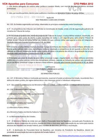 VCN Apostilas para Concursos CFO PMBA 2012
MODULO 5 - DIREITO http://www.velhochiconews.no.comunidades.net
I - três dentre advogados de notório saber jurídico e conduta ilibada, com mais de dez anos de efetiva atividade
profissional;
II - dois, por escolha paritária, dentre juízes auditores e membros do Ministério Público da Justiça Militar.
Seção VIII
DOS TRIBUNAIS E JUÍZES DOS ESTADOS
Art. 125. Os Estados organizarão sua Justiça, observados os princípios estabelecidos nesta Constituição.
§ 1º - A competência dos tribunais será definida na Constituição do Estado, sendo a lei de organização judiciária de
iniciativa do Tribunal de Justiça.
§ 3º A lei estadual poderá criar, mediante proposta do T ribunal de Justiça, a Justiça Militar estadual, constituída, em
primeiro grau, pelos juízes de direito e pelos Conselhos de Justiça e, em segundo grau, pelo próprio Tribunal de
Justiça, ou por Tribunal de Justiça Militar nos Estados em que o efetivo militar seja superior a vinte mil integrantes.
(Redação dada pela Emenda Constitucional nº 45, de 2004)
§ 4º Compete à Justiça Militar estadual processar e julgar os militares dos Estados, nos crimes militares definidos em
lei e as ações judiciais contra atos disciplinares militares, ressalvada a competência do júri quando a vítima for civil,
cabendo ao tribunal competente decidir sobre a perda do posto e da patente dos oficiais e da graduação das praças.
(Redação dada pela Emenda Constitucional nº 45, de 2004)
§ 5º Compete aos juízes de direito do juízo militar processar e julgar, singularmente, os crimes militares cometidos
contra civis e as ações judiciais contra atos disciplinares militares, cabendo ao Conselho de Justiça, sob a presidência
de juiz de direito, processar e julgar os demais crimes militares. (Incluído pela Emenda Constitucional nº 45, de 2004)
CAPÍTULO IV
DAS FUNÇÕES ESSENCIAIS À JUSTIÇA
Seção I
DO MINISTÉRIO PÚBLICO
Art. 127. O Ministério Público é instituição permanente, essencial à função jurisdicional do Estado, incumbindo-lhe a
defesa da ordem jurídica, do regime democrático e dos interesses sociais e individuais indisponíveis.
§ 1º - São princípios institucionais do Ministério Público a unidade, a indivisibilidade e a independência funcional.
Art. 128. O Ministério Público abrange:
I - o Ministério Público da União, que compreende:
a) o Ministério Público Federal;
b) o Ministério Público do Trabalho;
c) o Ministério Público Militar;
d) o Ministério Público do Distrito Federal e Territórios;
II - os Ministérios Públicos dos Estados.
§ 1º - O Ministério Público da União tem por chefe o Procurador-Geral da República, nomeado pelo Presidente da
República dentre integrantes da carreira, maiores de trinta e cinco anos, após a aprovação de seu nome pela maioria
absoluta dos membros do Senado Federal, para mandato de dois anos, permitida a recondução.
§ 2º - A destituição do Procurador-Geral da República, por iniciativa do Presidente da República, deverá ser
precedida de autorização da maioria absoluta do Senado Federal.
 
