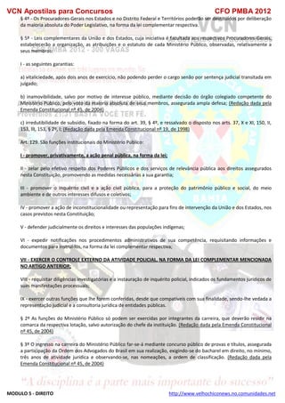 VCN Apostilas para Concursos CFO PMBA 2012
MODULO 5 - DIREITO http://www.velhochiconews.no.comunidades.net
§ 4º - Os Procuradores-Gerais nos Estados e no Distrito Federal e Territórios poderão ser destituídos por deliberação
da maioria absoluta do Poder Legislativo, na forma da lei complementar respectiva.
§ 5º - Leis complementares da União e dos Estados, cuja iniciativa é facultada aos respectivos Procuradores-Gerais,
estabelecerão a organização, as atribuições e o estatuto de cada Ministério Público, observadas, relativamente a
seus membros:
I - as seguintes garantias:
a) vitaliciedade, após dois anos de exercício, não podendo perder o cargo senão por sentença judicial transitada em
julgado;
b) inamovibilidade, salvo por motivo de interesse público, mediante decisão do órgão colegiado competente do
Ministério Público, pelo voto da maioria absoluta de seus membros, assegurada ampla defesa; (Redação dada pela
Emenda Constitucional nº 45, de 2004)
c) irredutibilidade de subsídio, fixado na forma do art. 39, § 4º, e ressalvado o disposto nos arts. 37, X e XI, 150, II,
153, III, 153, § 2º, I; (Redação dada pela Emenda Constitucional nº 19, de 1998)
Art. 129. São funções institucionais do Ministério Público:
I - promover, privativamente, a ação penal pública, na forma da lei;
II - zelar pelo efetivo respeito dos Poderes Públicos e dos serviços de relevância pública aos direitos assegurados
nesta Constituição, promovendo as medidas necessárias a sua garantia;
III - promover o inquérito civil e a ação civil pública, para a proteção do patrimônio público e social, do meio
ambiente e de outros interesses difusos e coletivos;
IV - promover a ação de inconstitucionalidade ou representação para fins de intervenção da União e dos Estados, nos
casos previstos nesta Constituição;
V - defender judicialmente os direitos e interesses das populações indígenas;
VI - expedir notificações nos procedimentos administrativos de sua competência, requisitando informações e
documentos para instruí-los, na forma da lei complementar respectiva;
VII - EXERCER O CONTROLE EXTERNO DA ATIVIDADE POLICIAL, NA FORMA DA LEI COMPLEMENTAR MENCIONADA
NO ARTIGO ANTERIOR;
VIII - requisitar diligências investigatórias e a instauração de inquérito policial, indicados os fundamentos jurídicos de
suas manifestações processuais;
IX - exercer outras funções que lhe forem conferidas, desde que compatíveis com sua finalidade, sendo-lhe vedada a
representação judicial e a consultoria jurídica de entidades públicas.
§ 2º As funções do Ministério Público só podem ser exercidas por integrantes da carreira, que deverão residir na
comarca da respectiva lotação, salvo autorização do chefe da instituição. (Redação dada pela Emenda Constitucional
nº 45, de 2004)
§ 3º O ingresso na carreira do Ministério Público far-se-á mediante concurso público de provas e títulos, assegurada
a participação da Ordem dos Advogados do Brasil em sua realização, exigindo-se do bacharel em direito, no mínimo,
três anos de atividade jurídica e observando-se, nas nomeações, a ordem de classificação. (Redação dada pela
Emenda Constitucional nº 45, de 2004)
 