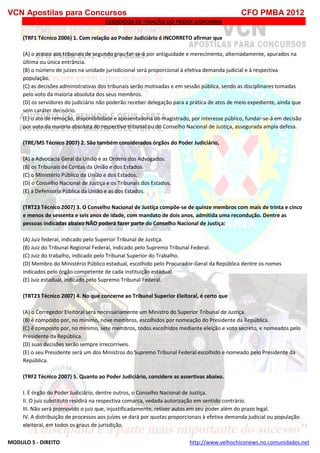 VCN Apostilas para Concursos CFO PMBA 2012
MODULO 5 - DIREITO http://www.velhochiconews.no.comunidades.net
EXERCICIOS DE FIXAÇÃO DO PODER JUDICIARIO
(TRF1 Técnico 2006) 1. Com relação ao Poder Judiciário é INCORRETO afirmar que
(A) o acesso aos tribunais de segundo grau far-se-á por antiguidade e merecimento, alternadamente, apurados na
última ou única entrância.
(B) o número de juízes na unidade jurisdicional será proporcional à efetiva demanda judicial e à respectiva
população.
(C) as decisões administrativas dos tribunais serão motivadas e em sessão pública, sendo as disciplinares tomadas
pelo voto da maioria absoluta dos seus membros.
(D) os servidores do judiciário não poderão receber delegação para a prática de atos de meio expediente, ainda que
sem caráter decisório.
(E) o ato de remoção, disponibilidade e aposentadoria do magistrado, por interesse público, fundar-se-á em decisão
por voto da maioria absoluta do respectivo tribunal ou do Conselho Nacional de Justiça, assegurada ampla defesa.
(TRE/MS Técnico 2007) 2. São também considerados órgãos do Poder Judiciário,
(A) a Advocacia Geral da União e as Ordens dos Advogados.
(B) os Tribunais de Contas da União e dos Estados.
(C) o Ministério Público da União e dos Estados.
(D) o Conselho Nacional de Justiça e os Tribunais dos Estados.
(E) a Defensoria Pública da União e as dos Estados.
(TRT23 Técnico 2007) 3. O Conselho Nacional de Justiça compõe-se de quinze membros com mais de trinta e cinco
e menos de sessenta e seis anos de idade, com mandato de dois anos, admitida uma recondução. Dentre as
pessoas indicadas abaixo NÃO poderá fazer parte do Conselho Nacional de Justiça:
(A) Juiz federal, indicado pelo Superior Tribunal de Justiça.
(B) Juiz do Tribunal Regional Federal, indicado pelo Supremo Tribunal Federal.
(C) Juiz do trabalho, indicado pelo Tribunal Superior do Trabalho.
(D) Membro do Ministério Público estadual, escolhido pelo Procurador-Geral da República dentre os nomes
indicados pelo órgão competente de cada instituição estadual.
(E) Juiz estadual, indicado pelo Supremo Tribunal Federal.
(TRT23 Técnico 2007) 4. No que concerne ao Tribunal Superior Eleitoral, é certo que
(A) o Corregedor Eleitoral será necessariamente um Ministro do Superior Tribunal de Justiça.
(B) é composto por, no mínimo, nove membros, escolhidos por nomeação do Presidente da República.
(C) é composto por, no mínimo, sete membros, todos escolhidos mediante eleição e voto secreto, e nomeados pelo
Presidente da República.
(D) suas decisões serão sempre irrecorríveis.
(E) o seu Presidente será um dos Ministros do Supremo Tribunal Federal escolhido e nomeado pelo Presidente da
República.
(TRF2 Técnico 2007) 5. Quanto ao Poder Judiciário, considere as assertivas abaixo.
I. É órgão do Poder Judiciário, dentre outros, o Conselho Nacional de Justiça.
II. O juiz substituto residirá na respectiva comarca, vedada autorização em sentido contrário.
III. Não será promovido o juiz que, injustificadamente, retiver autos em seu poder além do prazo legal.
IV. A distribuição de processos aos juízes se dará por quotas proporcionais à efetiva demanda judicial ou população
eleitoral, em todos os graus de jurisdição.
 
