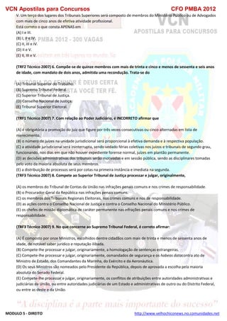 VCN Apostilas para Concursos CFO PMBA 2012
MODULO 5 - DIREITO http://www.velhochiconews.no.comunidades.net
V. Um terço dos lugares dos Tribunais Superiores será composto de membros do Ministério Público ou de Advogados
com mais de cinco anos de efetiva atividade profissional.
Está correto o que consta APENAS em
(A) I e III.
(B) I, II e IV.
(C) II, III e IV.
(D) II e V.
(E) II, III e V.
(TRF2 Técnico 2007) 6. Compõe-se de quinze membros com mais de trinta e cinco e menos de sessenta e seis anos
de idade, com mandato de dois anos, admitida uma recondução. Trata-se do
(A) Tribunal Superior do Trabalho.
(B) Supremo Tribunal Federal.
(C) Superior Tribunal de Justiça.
(D) Conselho Nacional de Justiça.
(E) Tribunal Superior Eleitoral.
(TRF1 Técnico 2007) 7. Com relação ao Poder Judiciário, é INCORRETO afirmar que
(A) é obrigatória a promoção do juiz que figure por três vezes consecutivas ou cinco alternadas em lista de
merecimento.
(B) o número de juízes na unidade jurisdicional será proporcional à efetiva demanda e à respectiva população.
(C) a atividade jurisdicional será ininterrupta, sendo vedado férias coletivas nos juízos e tribunais de segundo grau,
funcionando, nos dias em que não houver expediente forense normal, juízes em plantão permanente.
(D) as decisões administrativas dos tribunais serão motivadas e em sessão pública, sendo as disciplinares tomadas
pelo voto da maioria absoluta de seus membros.
(E) a distribuição de processos será por cotas na primeira instância e imediata na segunda.
(TRF3 Técnico 2007) 8. Compete ao Superior Tribunal de Justiça processar e julgar, originalmente,
(A) os membros do Tribunal de Contas da União nas infrações penais comuns e nos crimes de responsabilidade.
(B) o Procurador-Geral da República nas infrações penais comuns.
(C) os membros dos Tribunais Regionais Eleitorais, nos crimes comuns e nos de responsabilidade.
(D) as ações contra o Conselho Nacional de Justiça e contra o Conselho Nacional do Ministério Público.
(E) os chefes de missão diplomática de caráter permanente nas infrações penais comuns e nos crimes de
responsabilidade.
(TRF3 Técnico 2007) 9. No que concerne ao Supremo Tribunal Federal, é correto afirmar:
(A) É composto por onze Ministros, escolhidos dentre cidadãos com mais de trinta e menos de sessenta anos de
idade, de notável saber jurídico e reputação ilibada.
(B) Compete-lhe processar e julgar, originariamente, a homologação de sentenças estrangeiras.
(C) Compete-lhe processar e julgar, originariamente, osmandados de segurança e os habeas datacontra ato de
Ministro de Estado, dos Comandantes da Marinha, do Exército e da Aeronáutica.
(D) Os seus Ministros são nomeados pelo Presidente da República, depois de aprovada a escolha pela maioria
absoluta do Senado Federal.
(E) Compete-lhe processar e julgar, originariamente, os conflitos de atribuições entre autoridades administrativas e
judiciárias da União, ou entre autoridades judiciárias de um Estado e administrativas de outro ou do Distrito Federal,
ou entre as deste e da União.
 