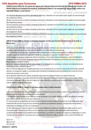 VCN Apostilas para Concursos CFO PMBA 2012
MODULO 5 - DIREITO http://www.velhochiconews.no.comunidades.net
(TRE/SE Técnico 2007) 10. Um quinto dos lugares dos Tribunais Regionais Federais, dos Tribunais dos Estados e do
Distrito Federal será composto de membros, do Ministério Público e de advogados de notório saber jurídico e de
reputação ilibada, e, com mais de
(A) oito anos de carreira ou efetiva atividade profissional, indicados em lista tríplice pelos órgãos de representação
das respectivas classes.
(B) dez anos de carreira ou efetiva atividade profissional, indicados em lista sêxtupla pelos órgãos de representação
das respectivas classes.
(C) cinco anos de carreira ou efetiva atividade profissional, indicados em lista tríplice pelos órgãos de representação
das respectivas classes.
(D) dez anos de carreira ou efetiva atividade profissional, indicados em lista tríplice pelos órgãos de representação
das respectivas classes.
(E) cinco anos de carreira ou efetiva atividade profissional, indicados em lista sêxtupla pelos órgãos de representação
das respectivas classes.
(TRT19 Técnico 2008) 11. Dentre as principais inovações trazidas pela Emenda Constitucional no 45 pode-se
afirmar que
(A) se criou o Conselho Nacional de Justiça, composto de treze membros com mais de trinta e cinco e menos de
sessenta e seis anos de idade, com mandato de dois anos, admitida uma recondução.
(B) a competência para apreciar os pedidos de homologação de sentenças estrangeiras e a concessão de exequatur
às cartas rogatórias passou do Superior Tribunal de Justiça para o Supremo Tribunal Federal.
(C) nas hipóteses de grave violação de direitos humanos, o Procurador-Geral da República, com a finalidade de
assegurar o cumprimento de obrigações decorrentes de tratados internacionais de direitos humanos dos quais o
Brasil seja parte, poderá suscitar,
perante o Supremo Tribunal Federal, em qualquer fase do inquérito ou processo, incidente de deslocamento de
competência para a Justiça Federal.
(D) os Tribunais Regionais do Trabalho passaram a ser compostos de, no mínimo, nove juízes, recrutados, quando
possível, na respectiva região, e nomeados pelo Presidente da República dentre brasileiros com mais de trinta e
menos de sessenta e cinco anos.
(E) as decisões definitivas de mérito, proferidas pelo Supremo Tribunal Federal, nas ações diretas de
inconstitucionalidade e nas ações declaratórias de constitucionalidade produzirão eficácia contra todos e efeito
vinculante, relativamente aos demais órgãos do Poder Judiciário e à administração pública direta e indireta, nas
esferas federal, estadual e municipal.
(TRT19 Técnico 2008) 12. Analise as assertivas abaixo sobre o Poder Judiciário.
I. Aos juízes é vedado exercer a advocacia no juízo ou tribunal do qual se afastou, antes de decorridos dois anos do
afastamento do cargo por aposentadoria ou exoneração.
II. As decisões administrativas dos tribunais serão motivadas e em sessão pública, sendo as disciplinares tomadas
pelo voto da maioria absoluta de seus membros.
III. Na apuração de antigüidade, para promoção, o tribunal somente poderá recusar o juiz mais antigo pelo voto
fundamentado de dois terços de seus membros, conforme procedimento próprio, e assegurada ampla defesa,
repetindo-se a votação até fixar-se a indicação.
IV. Nos tribunais com número superior a vinte e cinco julgadores, poderá ser constituído órgão especial, com o
mínimo de onze e o máximo de vinte e cinco membros, para o exercício das atribuições administrativas e
jurisdicionais delegadas da competência do tribunal pleno, provendo-se metade das vagas por antigüidade e a outra
metade por merecimento. De acordo com a Constituição Federal de 1988, é correto o que se afirma APENAS em
(A) II e III.
(B) II, III e IV.
(C) I, III e IV.
 