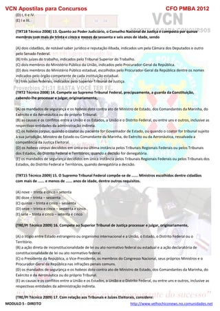 VCN Apostilas para Concursos CFO PMBA 2012
MODULO 5 - DIREITO http://www.velhochiconews.no.comunidades.net
(D) I, II e IV.
(E) I e III.
(TRT18 Técnico 2008) 13. Quanto ao Poder Judiciário, o Conselho Nacional de Justiça é composto por quinze
membros com mais de trinta e cinco e menos de sessenta e seis anos de idade, sendo
(A) dois cidadãos, de notável saber jurídico e reputação ilibada, indicados um pela Câmara dos Deputados e outro
pelo Senado Federal.
(B) três juízes do trabalho, indicados pelo Tribunal Superior do Trabalho.
(C) dois membros do Ministério Público da União, indicados pelo Procurador-Geral da República.
(D) dois membros do Ministério Público estadual, escolhidos pelo Procurador-Geral da República dentre os nomes
indicados pelo órgão competente de cada instituição estadual.
(E) três juízes federais, indicados pelo Superior Tribunal de Justiça.
(TRT2 Técnico 2008) 14. Compete ao Supremo Tribunal Federal, precipuamente, a guarda da Constituição,
cabendo-lhe processar e julgar, originariamente,
(A) os mandados de segurança e os habeas data contra ato de Ministro de Estado, dos Comandantes da Marinha, do
Exército e da Aeronáutica ou do próprio Tribunal.
(B) as causas e os conflitos entre a União e os Estados, a União e o Distrito Federal, ou entre uns e outros, inclusive as
respectivas entidades da administração indireta.
(C) os habeas corpus, quando o coator ou paciente for Governador de Estado, ou quando o coator for tribunal sujeito
à sua jurisdição, Ministro de Estado ou Comandante da Marinha, do Exército ou da Aeronáutica, ressalvada a
competência da Justiça Eleitoral.
(D) os habeas corpus decididos em única ou última instância pelos Tribunais Regionais Federais ou pelos Tribunais
dos Estados, do Distrito Federal e Territórios, quando a decisão for denegatória.
(E) os mandados de segurança decididos em única instância pelos Tribunais Regionais Federais ou pelos Tribunais dos
Estados, do Distrito Federal e Territórios, quando denegatória a decisão.
(TRT15 Técnico 2009) 15. O Supremo Tribunal Federal compõe-se de ...... Ministros escolhidos dentre cidadãos
com mais de ...... e menos de ...... anos de idade, dentre outros requisitos.
(A) nove − trinta e cinco − setenta
(B) doze − trinta − sessenta
(C) quinze − trinta e cinco − sessenta
(D) onze − trinta e cinco − sessenta e cinco
(E) sete − trinta e cinco − setenta e cinco
(TRE/PI Técnico 2009) 16. Compete ao Superior Tribunal de Justiça processar e julgar, originariamente,
(A) o litígio entre Estado estrangeiro ou organismo internacional e a União, o Estado, o Distrito Federal ou o
Território.
(B) a ação direta de inconstitucionalidade de lei ou ato normativo federal ou estadual e a ação declaratória de
constitucionalidade de lei ou ato normativo federal.
(C) o Presidente da República, o Vice-Presidente, os membros do Congresso Nacional, seus próprios Ministros e o
Procurador-Geral da República nas infrações penais comuns.
(D) os mandados de segurança e os habeas data contra ato de Ministro de Estado, dos Comandantes da Marinha, do
Exército e da Aeronáutica ou do próprio Tribunal.
(E) as causas e os conflitos entre a União e os Estados, a União e o Distrito Federal, ou entre uns e outros, inclusive as
respectivas entidades da administração indireta.
(TRE/PI Técnico 2009) 17. Com relação aos Tribunais e Juízes Eleitorais, considere:
 