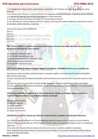VCN Apostilas para Concursos CFO PMBA 2012
MODULO 5 - DIREITO http://www.velhochiconews.no.comunidades.net
I. Lei complementar disporá sobre a organização e competência dos Tribunais, dos Juízes de Direito e das Juntas
Eleitorais.
II. Os membros dos Tribunais, os Juízes de Direito e os integrantes das Juntas Eleitorais, no exercício de suas funções,
e no que lhes for aplicável, gozarão de plenas garantias e serão removíveis.
III. Em regra, são recorríveis todas as decisões do Tribunal Superior Eleitoral.
IV. Das decisões dos Tribunais Regionais Eleitorais caberá recurso quando anularem diplomas ou decretarem a perda
de mandatos eletivos federais ou estaduais.
Está correto o que se afirma APENAS em
(A) I e II.
(B) I e III.
(C) I e IV.
(D) II e III.
(E) III e IV.
TRT7 Técnico 2009) 18. O controle da atuação administrativa e financeira do Poder Judiciário e do cumprimento
dos deveres funcionais dos juízes compete
(A) ao Supremo Tribunal Federal.
(B) ao Conselho Nacional de Justiça.
(C) aos desembargadores do Tribunal de Justiça.
(D) ao Procurador-Geral da República.
(E) ao Superior Tribunal de Justiça.
(TRT7 Técnico 2009) 19. Sobre os Tribunais Regionais do Trabalho, é INCORRETO afirmar que se compõem de
(A) juízes que serão recrutados, quando possível, na respectiva região, e nomeados pelo Presidente da República.
(B) no mínimo, sete juízes.
(C) juízes nomeados pelo Presidente da República dentre brasileiros com mais de trinta e menos de sessenta e cinco
anos.
(D) juízes dos quais um quinto são recrutados dentre advogados e membros do Ministério Público do Trabalho.
(E) juízes nomeados pelo Presidente da República, sendo dois terços de juízes togados vitalícios e um terço de juízes
classistas temporários.
(TRT3 Técnico 2009) 20. Na hipótese de o Tribunal Regional do Trabalho da 3ª Região elaborar ou alterar o
respectivo Regimento Interno, estará desempenhando uma função
(A) atípica administrativa.
(B) típica jurisdicional.
(C) atípica legislativa.
(D) típica judicialiforme.
(E) atípica autoexecutiva.
(TRE/PB Técnico 2007) 21. Quanto aos Tribunais e Juízes Eleitorais, estabelece a Constituição Federal que
(A) o Tribunal Superior Eleitoral e os Tribunais Regionais Eleitorais compor-se-ão, no máximo, de sete membros.
(B) são irrecorríveis as decisões do Tribunal Superior Eleitoral, salvo as concessivas de hábeas corpus ou mandado de
segurança.
(C) os juízes dos tribunais eleitorais sempre servirão por dois anos, no máximo, vedada a recondução.
(D) os integrantes das juntas eleitorais, no exercício de suas funções e no que lhes for aplicável, gozarão de plenas
garantias e serão inamovíveis.
 