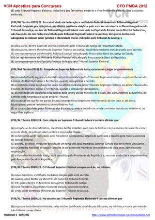 VCN Apostilas para Concursos CFO PMBA 2012
MODULO 5 - DIREITO http://www.velhochiconews.no.comunidades.net
(E) cada Tribunal Regional Eleitoral, inclusive o dos Territórios, elegerão o Vice-Presidente dentre juízes das juntas
eleitorais.
(TRE/PB Técnico 2007) 22. Em cada Estado da Federação e no Distrito Federal haverá um Tribunal Regional
Eleitoral composto por dois juízes, escolhidos mediante eleição e pelo voto secreto dentre os Desembargadores do
Tribunal de Justiça; um Juiz do Tribunal Regional Federal com sede na Capital do Estado ou no Distrito Federal ou,
não havendo, de Juiz Federal escolhido pelo Tribunal Regional Federal respectivo; dois juízes dentre seis
advogados de notável saber jurídico e idoneidade moral, indicados pelo Tribunal de Justiça; e
(A) dois juízes, dentre Juízes de Direito, escolhidos pelo Tribunal de Justiça do respectivo Estado.
(B) dois juízes, dentre Ministros do Superior Tribunal de Justiça, escolhidos mediante eleição e pelo voto secreto.
(C) um representante do Ministério Público Estadual indicado pelo Procurador-Geral de Justiça do Estado.
(D) um representante do Ministério Público Federal indicado pela Procuradoria-Geral da República.
(E) um representante dos Partidos Políticos indicado pelo Tribunal Superior Eleitoral.
(TRE/AM Técnico 2010) 23. Compete ao Superior Tribunal de Justiça processar e julgar originariamente
(A) os mandados de segurança decididos em única instância pelos Tribunais Regionais Federais ou pelos tribunais dos
Estados, do Distrito Federal e Territórios, quando denegatória a decisão.
(B) os habeas corpus decididos em única ou última instância pelos Tribunais Regionais Federais ou pelos tribunais dos
Estados, do Distrito Federal e Territórios, quando a decisão for denegatória.
(C) os mandados de segurança e os habeas data contra ato de Ministro de Estado, dos Comandantes da Marinha, do
Exército e da Aeronáutica ou do próprio Tribunal.
(D) as causas em que forem partes Estado estrangeiro ou organismo internacional, de um lado, e, do outro,
Município ou pessoa residente ou domiciliada no País.
(E) as causas decididas pelos Tribunais dos Estados, quando a decisão recorrida contrariar tratado ou lei federal, ou
negar-lhes vigência.
(TRE/AL Técnico 2010) 24. Com relação ao Supremo Tribunal Federal é correto afirmar que
(A) compõe-se de doze Ministros, escolhidos dentre cidadãos com mais de trinta e cinco e menos de sessenta e cinco
anos de idade, de notável saber jurídico e reputação ilibada.
(B) os Ministros serão nomeados pelo Presidente da República, depois de aprovada a escolha pela maioria absoluta
do Senado Federal.
(C) poderá, de ofício, mediante decisão de um terço dos seus membros, aprovar súmula que terá efeito vinculante.
(D) o Conselho Nacional de Justiça compõe-se de dezessete membros com mandato de dois anos, admitida uma
recondução.
(E) o Conselho Nacional de Justiça será presidido pelo Presidente da República e, nas suas ausências e impedimentos,
pelo Procurador Geral da República.
(TRE/AL Técnico 2010) 25. O Tribunal Superior Eleitoral compor-se-á de, no mínimo,
(A) nove membros, escolhidos mediante eleição, pelo voto secreto.
(B) quatro juízes dentre os Ministros do Supremo Tribunal Federal.
(C) três juízes dentre os Ministros do Superior Tribunal de Justiça.
(D) sete membros, escolhidos mediante eleição, pelo voto secreto.
(E) cinco juízes dentre os Ministros do Superior Tribunal de Justiça.
(TRE/AL Técnico 2010) 26. No tocante aos Tribunais Regionais Eleitorais é correto afirmar que
(A) os juízes dos tribunais eleitorais, salvo motivo justificado, servirão por três anos, no mínimo, e nunca por mais de
três triênios consecutivos.
 