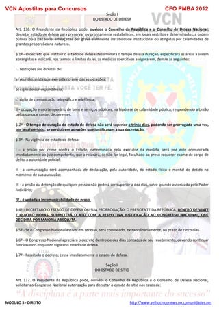 VCN Apostilas para Concursos CFO PMBA 2012
MODULO 5 - DIREITO http://www.velhochiconews.no.comunidades.net
Seção I
DO ESTADO DE DEFESA
Art. 136. O Presidente da República pode, ouvidos o Conselho da República e o Conselho de Defesa Nacional,
decretar estado de defesa para preservar ou prontamente restabelecer, em locais restritos e determinados, a ordem
pública ou a paz social ameaçadas por grave e iminente instabilidade institucional ou atingidas por calamidades de
grandes proporções na natureza.
§ 1º - O decreto que instituir o estado de defesa determinará o tempo de sua duração, especificará as áreas a serem
abrangidas e indicará, nos termos e limites da lei, as medidas coercitivas a vigorarem, dentre as seguintes:
I - restrições aos direitos de:
a) reunião, ainda que exercida no seio das associações;
b) sigilo de correspondência;
c) sigilo de comunicação telegráfica e telefônica;
II - ocupação e uso temporário de bens e serviços públicos, na hipótese de calamidade pública, respondendo a União
pelos danos e custos decorrentes.
§ 2º - O tempo de duração do estado de defesa não será superior a trinta dias, podendo ser prorrogado uma vez,
por igual período, se persistirem as razões que justificaram a sua decretação.
§ 3º - Na vigência do estado de defesa:
I - a prisão por crime contra o Estado, determinada pelo executor da medida, será por este comunicada
imediatamente ao juiz competente, que a relaxará, se não for legal, facultado ao preso requerer exame de corpo de
delito à autoridade policial;
II - a comunicação será acompanhada de declaração, pela autoridade, do estado físico e mental do detido no
momento de sua autuação;
III - a prisão ou detenção de qualquer pessoa não poderá ser superior a dez dias, salvo quando autorizada pelo Poder
Judiciário;
IV - é vedada a incomunicabilidade do preso.
§ 4º - DECRETADO O ESTADO DE DEFESA OU SUA PRORROGAÇÃO, O PRESIDENTE DA REPÚBLICA, DENTRO DE VINTE
E QUATRO HORAS, SUBMETERÁ O ATO COM A RESPECTIVA JUSTIFICAÇÃO AO CONGRESSO NACIONAL, QUE
DECIDIRÁ POR MAIORIA ABSOLUTA.
§ 5º - Se o Congresso Nacional estiver em recesso, será convocado, extraordinariamente, no prazo de cinco dias.
§ 6º - O Congresso Nacional apreciará o decreto dentro de dez dias contados de seu recebimento, devendo continuar
funcionando enquanto vigorar o estado de defesa.
§ 7º - Rejeitado o decreto, cessa imediatamente o estado de defesa.
Seção II
DO ESTADO DE SÍTIO
Art. 137. O Presidente da República pode, ouvidos o Conselho da República e o Conselho de Defesa Nacional,
solicitar ao Congresso Nacional autorização para decretar o estado de sítio nos casos de:
 