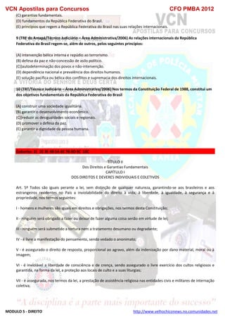 VCN Apostilas para Concursos CFO PMBA 2012
MODULO 5 - DIREITO http://www.velhochiconews.no.comunidades.net
(C) garantias fundamentais.
(D) fundamentos da República Federativa do Brasil.
(E) princípios que regem a República Federativa do Brasil nas suas relações internacionais.
9 (TRE do Amapá/Técnico Judiciário – Área Administrativa/2006) As relações internacionais da República
Federativa do Brasil regem-se, além de outros, pelos seguintes princípios:
(A) intervenção bélica interna e repúdio ao terrorismo.
(B) defesa da paz e não-concessão de asilo político.
(C))autodeterminação dos povos e não-intervenção.
(D) dependência nacional e prevalência dos direitos humanos.
(E) solução pacífica ou bélica dos conflitos e supremacia dos direitos internacionais.
10 (TRT/Técnico Judiciário – Área Administrativa/2006) Nos termos da Constituição Federal de 1988, constitui um
dos objetivos fundamentais da República Federativa do Brasil
(A) construir uma sociedade igualitária.
(B) garantir o desenvolvimento econômico.
(C))reduzir as desigualdades sociais e regionais.
(D) promover a defesa da paz.
(E) garantir a dignidade da pessoa humana.
Gabarito: 1E 2E 3E 4B 5A 6E 7B 8D 9C 10C
TÍTULO II
Dos Direitos e Garantias Fundamentais
CAPÍTULO I
DOS DIREITOS E DEVERES INDIVIDUAIS E COLETIVOS
Art. 5º Todos são iguais perante a lei, sem distinção de qualquer natureza, garantindo-se aos brasileiros e aos
estrangeiros residentes no País a inviolabilidade do direito à vida, à liberdade, à igualdade, à segurança e à
propriedade, nos termos seguintes:
I - homens e mulheres são iguais em direitos e obrigações, nos termos desta Constituição;
II - ninguém será obrigado a fazer ou deixar de fazer alguma coisa senão em virtude de lei;
III - ninguém será submetido a tortura nem a tratamento desumano ou degradante;
IV - é livre a manifestação do pensamento, sendo vedado o anonimato;
V - é assegurado o direito de resposta, proporcional ao agravo, além da indenização por dano material, moral ou à
imagem;
VI - é inviolável a liberdade de consciência e de crença, sendo assegurado o livre exercício dos cultos religiosos e
garantida, na forma da lei, a proteção aos locais de culto e a suas liturgias;
VII - é assegurada, nos termos da lei, a prestação de assistência religiosa nas entidades civis e militares de internação
coletiva;
 