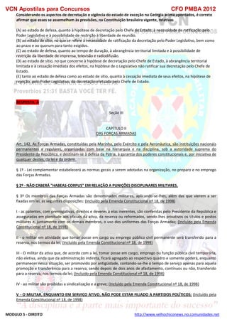 VCN Apostilas para Concursos CFO PMBA 2012
MODULO 5 - DIREITO http://www.velhochiconews.no.comunidades.net
Considerando os aspectos de decretação e vigência do estado de exceção na Geórgia acima apontados, é correto
afirmar que esses se assemelham às previsões, na Constituição brasileira vigente, relativas
(A) ao estado de defesa, quanto à hipótese de decretação pelo Chefe de Estado, à necessidade de ratificação pelo
Poder Legislativo e à possibilidade de restrição à liberdade de reunião.
(B) ao estado de sítio, no que se refere à necessidade de ratificação da decretação pelo Poder Legislativo, bem como
ao prazo e ao quorum para tanto exigidos.
(C) ao estado de defesa, quanto ao tempo de duração, à abrangência territorial limitada e à possibilidade de
restrição da liberdade de imprensa, televisão e radiodifusão.
(D) ao estado de sítio, no que concerne à hipótese de decretação pelo Chefe de Estado, à abrangência territorial
limitada e à cessação imediata dos efeitos, na hipótese de o Legislativo não ratificar sua decretação pelo Chefe de
Estado.
(E) tanto ao estado de defesa como ao estado de sítio, quanto à cessação imediata de seus efeitos, na hipótese de
rejeição, pelo Poder Legislativo, da decretação efetuada pelo Chefe de Estado.
RESPOSTA: A
Seção III
CAPÍTULO II
DAS FORÇAS ARMADAS
Art. 142. As Forças Armadas, constituídas pela Marinha, pelo Exército e pela Aeronáutica, são instituições nacionais
permanentes e regulares, organizadas com base na hierarquia e na disciplina, sob a autoridade suprema do
Presidente da República, e destinam-se à defesa da Pátria, à garantia dos poderes constitucionais e, por iniciativa de
qualquer destes, da lei e da ordem.
§ 1º - Lei complementar estabelecerá as normas gerais a serem adotadas na organização, no preparo e no emprego
das Forças Armadas.
§ 2º - NÃO CABERÁ "HABEAS-CORPUS" EM RELAÇÃO A PUNIÇÕES DISCIPLINARES MILITARES.
§ 3º Os membros das Forças Armadas são denominados militares, aplicando-se-lhes, além das que vierem a ser
fixadas em lei, as seguintes disposições: (Incluído pela Emenda Constitucional nº 18, de 1998)
I - as patentes, com prerrogativas, direitos e deveres a elas inerentes, são conferidas pelo Presidente da República e
asseguradas em plenitude aos oficiais da ativa, da reserva ou reformados, sendo-lhes privativos os títulos e postos
militares e, juntamente com os demais membros, o uso dos uniformes das Forças Armadas; (Incluído pela Emenda
Constitucional nº 18, de 1998)
II - o militar em atividade que tomar posse em cargo ou emprego público civil permanente será transferido para a
reserva, nos termos da lei; (Incluído pela Emenda Constitucional nº 18, de 1998)
III - O militar da ativa que, de acordo com a lei, tomar posse em cargo, emprego ou função pública civil temporária,
não eletiva, ainda que da administração indireta, ficará agregado ao respectivo quadro e somente poderá, enquanto
permanecer nessa situação, ser promovido por antigüidade, contando-se-lhe o tempo de serviço apenas para aquela
promoção e transferência para a reserva, sendo depois de dois anos de afastamento, contínuos ou não, transferido
para a reserva, nos termos da lei; (Incluído pela Emenda Constitucional nº 18, de 1998)
IV - ao militar são proibidas a sindicalização e a greve; (Incluído pela Emenda Constitucional nº 18, de 1998)
V - O MILITAR, ENQUANTO EM SERVIÇO ATIVO, NÃO PODE ESTAR FILIADO A PARTIDOS POLÍTICOS; (Incluído pela
Emenda Constitucional nº 18, de 1998)
 