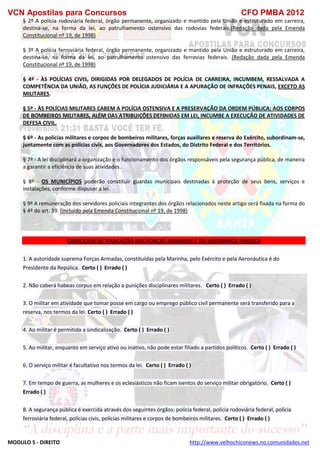 VCN Apostilas para Concursos CFO PMBA 2012
MODULO 5 - DIREITO http://www.velhochiconews.no.comunidades.net
§ 2º A polícia rodoviária federal, órgão permanente, organizado e mantido pela União e estruturado em carreira,
destina-se, na forma da lei, ao patrulhamento ostensivo das rodovias federais.(Redação dada pela Emenda
Constitucional nº 19, de 1998)
§ 3º A polícia ferroviária federal, órgão permanente, organizado e mantido pela União e estruturado em carreira,
destina-se, na forma da lei, ao patrulhamento ostensivo das ferrovias federais. (Redação dada pela Emenda
Constitucional nº 19, de 1998)
§ 4º - ÀS POLÍCIAS CIVIS, DIRIGIDAS POR DELEGADOS DE POLÍCIA DE CARREIRA, INCUMBEM, RESSALVADA A
COMPETÊNCIA DA UNIÃO, AS FUNÇÕES DE POLÍCIA JUDICIÁRIA E A APURAÇÃO DE INFRAÇÕES PENAIS, EXCETO AS
MILITARES.
§ 5º - ÀS POLÍCIAS MILITARES CABEM A POLÍCIA OSTENSIVA E A PRESERVAÇÃO DA ORDEM PÚBLICA; AOS CORPOS
DE BOMBEIROS MILITARES, ALÉM DAS ATRIBUIÇÕES DEFINIDAS EM LEI, INCUMBE A EXECUÇÃO DE ATIVIDADES DE
DEFESA CIVIL.
§ 6º - As polícias militares e corpos de bombeiros militares, forças auxiliares e reserva do Exército, subordinam-se,
juntamente com as polícias civis, aos Governadores dos Estados, do Distrito Federal e dos Territórios.
§ 7º - A lei disciplinará a organização e o funcionamento dos órgãos responsáveis pela segurança pública, de maneira
a garantir a eficiência de suas atividades.
§ 8º - OS MUNICÍPIOS poderão constituir guardas municipais destinadas à proteção de seus bens, serviços e
instalações, conforme dispuser a lei.
§ 9º A remuneração dos servidores policiais integrantes dos órgãos relacionados neste artigo será fixada na forma do
§ 4º do art. 39. (Incluído pela Emenda Constitucional nº 19, de 1998)
EXERCICIOS DE FIXAÇAÇÃO DAS FORÇAS ARMADAS E DA SEGURANÇA PUBLICA
1. A autoridade suprema Forças Armadas, constituídas pela Marinha, pelo Exército e pela Aeronáutica é do
Presidente da Repúlica. Certo ( ) Errado ( )
2. Não caberá habeas corpus em relação a punições disciplinares militares. Certo ( ) Errado ( )
3. O militar em atividade que tomar posse em cargo ou emprego público civil permanente será transferido para a
reserva, nos termos da lei. Certo ( ) Errado ( )
4. Ao militar é permitida a sindicalização. Certo ( ) Errado ( )
5. Ao militar, enquanto em serviço ativo ou inativo, não pode estar filiado a partidos políticos. Certo ( ) Errado ( )
6. O serviço militar é facultativo nos termos da lei. Certo ( ) Errado ( )
7. Em tempo de guerra, as mulheres e os eclesiásticos não ficam isentos do serviço militar obrigatório. Certo ( )
Errado ( )
8. A segurança pública é exercida através dos seguintes órgãos: polícia federal, polícia rodoviária federal, polícia
ferroviária federal, polícias civis, polícias militares e corpos de bombeiros militares. Certo ( ) Errado ( )
 