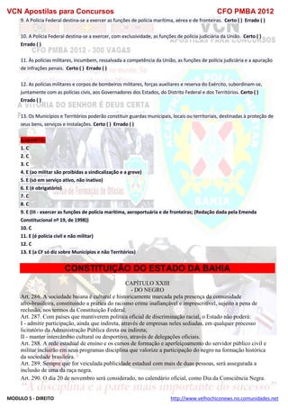 VCN Apostilas para Concursos CFO PMBA 2012
MODULO 5 - DIREITO http://www.velhochiconews.no.comunidades.net
9. A Polícia Federal destina-se a exercer as funções de polícia marítima, aérea e de fronteiras. Certo ( ) Errado ( )
10. A Polícia Federal destina-se a exercer, com exclusividade, as funções de polícia judiciária da União. Certo ( )
Errado ( )
11. Às polícias militares, incumbem, ressalvada a competência da União, as funções de polícia judiciária e a apuração
de infrações penais. Certo ( ) Errado ( )
12. As polícias militares e corpos de bombeiros militares, forças auxiliares e reserva do Exército, subordinam-se,
juntamente com as polícias civis, aos Governadores dos Estados, do Distrito Federal e dos Territórios. Certo ( )
Errado ( )
13. Os Municípios e Territórios poderão constituir guardas municipais, locais ou territoriais, destinadas à proteção de
seus bens, serviços e instalações. Certo ( ) Errado ( )
GABARITO:
1. C
2. C
3. C
4. E (ao militar são proibidas a sindicalização e a greve)
5. E (só em serviço ativo, não inativo)
6. E (é obrigatório)
7. C
8. C
9. E (III - exercer as funções de polícia marítima, aeroportuária e de fronteiras; (Redação dada pela Emenda
Constitucional nº 19, de 1998))
10. C
11. E (é polícia civil e não militar)
12. C
13. E (a CF só diz sobre Municípios e não Territórios)
CONSTITUIÇÃO DO ESTADO DA BAHIA
CAPÍTULO XXIII
- DO NEGRO
Art. 286. A sociedade baiana é cultural e historicamente marcada pela presença da comunidade
afro-brasileira, constituindo a prática do racismo crime inafiançável e imprescritível, sujeito a pena de
reclusão, nos termos da Constituição Federal.
Art. 287. Com países que mantiverem política oficial de discriminação racial, o Estado não poderá:
I - admitir participação, ainda que indireta, através de empresas neles sediadas, em qualquer processo
licitatório da Administração Pública direta ou indireta;
II - manter intercâmbio cultural ou desportivo, através de delegações oficiais.
Art. 288. A rede estadual de ensino e os cursos de formação e aperfeiçoamento do servidor público civil e
militar incluirão em seus programas disciplina que valorize a participação do negro na formação histórica
da sociedade brasileira.
Art. 289. Sempre que for veiculada publicidade estadual com mais de duas pessoas, será assegurada a
inclusão de uma da raça negra.
Art. 290. O dia 20 de novembro será considerado, no calendário oficial, como Dia da Consciência Negra.
 