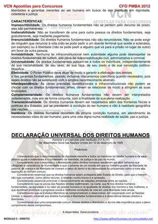 VCN Apostilas para Concursos CFO PMBA 2012
MODULO 5 - DIREITO http://www.velhochiconews.no.comunidades.net
liberdades e garantias inerentes ao ser humano em busca de sua plenitude em dignidade,
cidadania e justiça.
CARACTERÍSTICAS:
Imprescritibilidade: Os direitos humanos fundamentais não se perdem pelo decurso de prazo;
eles são permanentes.
Inalienabilidade: Não se transferem de uma para outra pessoa os direitos fundamentais, seja
gratuitamente, seja mediante pagamento.
Irrenunciabilidade: Os direitos humanos fundamentais não são renunciáveis. Não se pode exigir
de ninguém que renuncie à vida (não se pode pedir a um doente terminal que aceite a eutanásia,
por exemplo) ou à liberdade (não se pode pedir a alguém que vá para a prisão no lugar de outro)
em favor de outra pessoa.
Inviolabilidade: Nenhuma lei infraconstitucional nem autoridade alguma pode desrespeitar os
direitos fundamentais de outrem, sob pena de responsabilização civil, administrativa e criminal.
Universalidade: Os direitos fundamentais aplicam-se a todos os indivíduos, independentemente
de sua nacionalidade, de seu sexo, de sua raça, de seu credo e de sua convicção político-
filosófica.
Efetividade: O Poder Público deve atuar de modo a garantir a efetivação dos direitos
e das garantias fundamentais, usando, inclusive, mecanismos coercitivos quando necessário, pois
esses direitos não se satisfazem com o simples reconhecimento abstrato.
Interdependência: As várias previsões constitucionais e infraconstitucionais não podem se
chocar com os direitos fundamentais; antes, devem se relacionar de modo a atingirem as suas
finalidades.
Complementaridade: Os direitos humanos fundamentais não devem ser interpretados
isoladamente, mas sim de forma conjunta, com a finalidade de sua plena realização.
Transnacionalidade: Os direitos humanos devem ser respeitados além das fronteiras físicas e
políticas dos Estados, por se prenderem à condição do ser humano e não à realidade geográfica
das nações.
Inerência: Os direitos humanos decorrem da própria condição humana, em atendimento às
necessidades vitais do ser humano, para uma vida digna numa realidade de saúde, paz e justiça.
DECLARAÇÃO UNIVERSAL DOS DIREITOS HUMANOS
Adotada e proclamada pela resolução 217 A (III)
da Assembléia Geral das Nações Unidas em 10 de dezembro de 1948
Preâmbulo
Considerando que o reconhecimento da dignidade inerente a todos os membros da família humana e de seus
direitos iguais e inalienáveis é o fundamento da liberdade, da justiça e da paz no mundo,
Considerando que o desprezo e o desrespeito pelos direitos humanos resultaram em atos bárbaros que
ultrajaram a consciência da Humanidade e que o advento de um mundo em que os homens gozem de liberdade de
palavra, de crença e da liberdade de viverem a salvo do temor e da necessidade foi proclamado como a mais alta
aspiração do homem comum,
Considerando essencial que os direitos humanos sejam protegidos pelo Estado de Direito, para que o homem
não seja compelido, como último recurso, à rebelião contra tirania e a opressão,
Considerando essencial promover o desenvolvimento de relações amistosas entre as nações,
Considerando que os povos das Nações Unidas reafirmaram, na Carta, sua fé nos direitos humanos
fundamentais, na dignidade e no valor da pessoa humana e na igualdade de direitos dos homens e das mulheres, e
que decidiram promover o progresso social e melhores condições de vida em uma liberdade mais ampla,
Considerando que os Estados-Membros se comprometeram a desenvolver, em cooperação com as Nações
Unidas, o respeito universal aos direitos humanos e liberdades fundamentais e a observância desses direitos e
liberdades,
Considerando que uma compreensão comum desses direitos e liberdades é da mis alta importância para o pleno
cumprimento desse compromisso,
A Assembléia Geral proclama
 