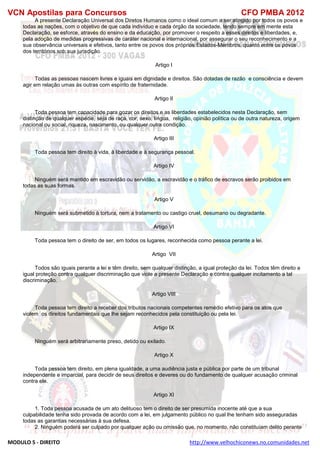 VCN Apostilas para Concursos CFO PMBA 2012
MODULO 5 - DIREITO http://www.velhochiconews.no.comunidades.net
A presente Declaração Universal dos Diretos Humanos como o ideal comum a ser atingido por todos os povos e
todas as nações, com o objetivo de que cada indivíduo e cada órgão da sociedade, tendo sempre em mente esta
Declaração, se esforce, através do ensino e da educação, por promover o respeito a esses direitos e liberdades, e,
pela adoção de medidas progressivas de caráter nacional e internacional, por assegurar o seu reconhecimento e a
sua observância universais e efetivos, tanto entre os povos dos próprios Estados-Membros, quanto entre os povos
dos territórios sob sua jurisdição.
Artigo I
Todas as pessoas nascem livres e iguais em dignidade e direitos. São dotadas de razão e consciência e devem
agir em relação umas às outras com espírito de fraternidade.
Artigo II
Toda pessoa tem capacidade para gozar os direitos e as liberdades estabelecidos nesta Declaração, sem
distinção de qualquer espécie, seja de raça, cor, sexo, língua, religião, opinião política ou de outra natureza, origem
nacional ou social, riqueza, nascimento, ou qualquer outra condição.
Artigo III
Toda pessoa tem direito à vida, à liberdade e à segurança pessoal.
Artigo IV
Ninguém será mantido em escravidão ou servidão, a escravidão e o tráfico de escravos serão proibidos em
todas as suas formas.
Artigo V
Ninguém será submetido à tortura, nem a tratamento ou castigo cruel, desumano ou degradante.
Artigo VI
Toda pessoa tem o direito de ser, em todos os lugares, reconhecida como pessoa perante a lei.
Artigo VII
Todos são iguais perante a lei e têm direito, sem qualquer distinção, a igual proteção da lei. Todos têm direito a
igual proteção contra qualquer discriminação que viole a presente Declaração e contra qualquer incitamento a tal
discriminação.
Artigo VIII
Toda pessoa tem direito a receber dos tributos nacionais competentes remédio efetivo para os atos que
violem os direitos fundamentais que lhe sejam reconhecidos pela constituição ou pela lei.
Artigo IX
Ninguém será arbitrariamente preso, detido ou exilado.
Artigo X
Toda pessoa tem direito, em plena igualdade, a uma audiência justa e pública por parte de um tribunal
independente e imparcial, para decidir de seus direitos e deveres ou do fundamento de qualquer acusação criminal
contra ele.
Artigo XI
1. Toda pessoa acusada de um ato delituoso tem o direito de ser presumida inocente até que a sua
culpabilidade tenha sido provada de acordo com a lei, em julgamento público no qual lhe tenham sido asseguradas
todas as garantias necessárias à sua defesa.
2. Ninguém poderá ser culpado por qualquer ação ou omissão que, no momento, não constituíam delito perante
 