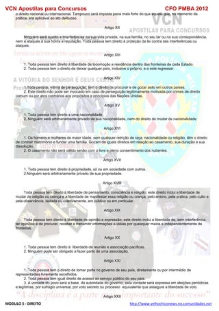VCN Apostilas para Concursos CFO PMBA 2012
MODULO 5 - DIREITO http://www.velhochiconews.no.comunidades.net
o direito nacional ou internacional. Tampouco será imposta pena mais forte do que aquela que, no momento da
prática, era aplicável ao ato delituoso.
Artigo XII
Ninguém será sujeito a interferências na sua vida privada, na sua família, no seu lar ou na sua correspondência,
nem a ataques à sua honra e reputação. Toda pessoa tem direito à proteção da lei contra tais interferências ou
ataques.
Artigo XIII
1. Toda pessoa tem direito à liberdade de locomoção e residência dentro das fronteiras de cada Estado.
2. Toda pessoa tem o direito de deixar qualquer país, inclusive o próprio, e a este regressar.
Artigo XIV
1.Toda pessoa, vítima de perseguição, tem o direito de procurar e de gozar asilo em outros países.
2. Este direito não pode ser invocado em caso de perseguição legitimamente motivada por crimes de direito
comum ou por atos contrários aos propósitos e princípios das Nações Unidas.
Artigo XV
1. Toda pessoa tem direito a uma nacionalidade.
2. Ninguém será arbitrariamente privado de sua nacionalidade, nem do direito de mudar de nacionalidade.
Artigo XVI
1. Os homens e mulheres de maior idade, sem qualquer retrição de raça, nacionalidade ou religião, têm o direito
de contrair matrimônio e fundar uma família. Gozam de iguais direitos em relação ao casamento, sua duração e sua
dissolução.
2. O casamento não será válido senão com o livre e pleno consentimento dos nubentes.
Artigo XVII
1. Toda pessoa tem direito à propriedade, só ou em sociedade com outros.
2.Ninguém será arbitrariamente privado de sua propriedade.
Artigo XVIII
Toda pessoa tem direito à liberdade de pensamento, consciência e religião; este direito inclui a liberdade de
mudar de religião ou crença e a liberdade de manifestar essa religião ou crença, pelo ensino, pela prática, pelo culto e
pela observância, isolada ou coletivamente, em público ou em particular.
Artigo XIX
Toda pessoa tem direito à liberdade de opinião e expressão; este direito inclui a liberdade de, sem interferência,
ter opiniões e de procurar, receber e transmitir informações e idéias por quaisquer meios e independentemente de
fronteiras.
Artigo XX
1. Toda pessoa tem direito à liberdade de reunião e associação pacíficas.
2. Ninguém pode ser obrigado a fazer parte de uma associação.
Artigo XXI
1. Toda pessoa tem o direito de tomar parte no governo de seu país, diretamente ou por intermédio de
representantes livremente escolhidos.
2. Toda pessoa tem igual direito de acesso ao serviço público do seu país.
3. A vontade do povo será a base da autoridade do governo; esta vontade será expressa em eleições periódicas
e legítimas, por sufrágio universal, por voto secreto ou processo equivalente que assegure a liberdade de voto.
Artigo XXII
 