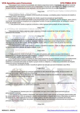 VCN Apostilas para Concursos CFO PMBA 2012
MODULO 5 - DIREITO http://www.velhochiconews.no.comunidades.net
Toda pessoa, como membro da sociedade, tem direito à segurança social e à realização, pelo esforço nacional,
pela cooperação internacional e de acordo com a organização e recursos de cada Estado, dos direitos econômicos,
sociais e culturais indispensáveis à sua dignidade e ao livre desenvolvimento da sua personalidade.
Artigo XXIII
1.Toda pessoa tem direito ao trabalho, à livre escolha de emprego, a condições justas e favoráveis de trabalho e
à proteção contra o desemprego.
2. Toda pessoa, sem qualquer distinção, tem direito a igual remuneração por igual trabalho.
3. Toda pessoa que trabalhe tem direito a uma remuneração justa e satisfatória, que lhe assegure, assim como à
sua família, uma existência compatível com a dignidade humana, e a que se acrescentarão, se necessário, outros
meios de proteção social.
4. Toda pessoa tem direito a organizar sindicatos e neles ingressar para proteção de seus interesses.
Artigo XXIV
Toda pessoa tem direito a repouso e lazer, inclusive a limitação razoável das horas de trabalho e férias
periódicas remuneradas.
Artigo XXV
1. Toda pessoa tem direito a um padrão de vida capaz de assegurar a si e a sua família saúde e bem estar,
inclusive alimentação, vestuário, habitação, cuidados médicos e os serviços sociais indispensáveis, e direito à
segurança em caso de desemprego, doença, invalidez, viuvez, velhice ou outros casos de perda dos meios de
subsistência fora de seu controle.
2. A maternidade e a infância têm direito a cuidados e assistência especiais. Todas as crianças nascidas dentro
ou fora do matrimônio, gozarão da mesma proteção social.
Artigo XXVI
1. Toda pessoa tem direito à instrução. A instrução será gratuita, pelo menos nos graus elementares e
fundamentais. A instrução elementar será obrigatória. A instrução técnico-profissional será acessível a todos, bem
como a instrução superior, esta baseada no mérito.
2. A instrução será orientada no sentido do pleno desenvolvimento da personalidade humana e do fortalecimento
do respeito pelos direitos humanos e pelas liberdades fundamentais. A instrução promoverá a compreensão, a
tolerância e a amizade entre todas as nações e grupos raciais ou religiosos, e coadjuvará as atividades das Nações
Unidas em prol da manutenção da paz.
3. Os pais têm prioridade de direito n escolha do gênero de instrução que será ministrada a seus filhos.
Artigo XXVII
1. Toda pessoa tem o direito de participar livremente da vida cultural da comunidade, de fruir as artes e de
participar do processo científico e de seus benefícios.
2. Toda pessoa tem direito à proteção dos interesses morais e materiais decorrentes de qualquer produção
científica, literária ou artística da qual seja autor.
Artigo XVIII
Toda pessoa tem direito a uma ordem social e internacional em que os direitos e liberdades estabelecidos na
presente Declaração possam ser plenamente realizados.
Artigo XXIV
1. Toda pessoa tem deveres para com a comunidade, em que o livre e pleno desenvolvimento de sua
personalidade é possível.
2. No exercício de seus direitos e liberdades, toda pessoa estará sujeita apenas às limitações determinadas pela
lei, exclusivamente com o fim de assegurar o devido reconhecimento e respeito dos direitos e liberdades de outrem e
de satisfazer às justas exigências da moral, da ordem pública e do bem-estar de uma sociedade democrática.
3. Esses direitos e liberdades não podem, em hipótese alguma, ser exercidos contrariamente aos propósitos e
princípios das Nações Unidas.
Artigo XXX
 