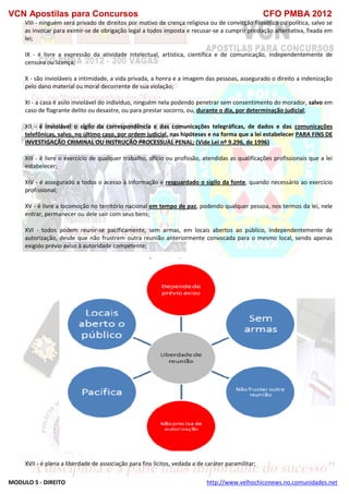 VCN Apostilas para Concursos CFO PMBA 2012
MODULO 5 - DIREITO http://www.velhochiconews.no.comunidades.net
VIII - ninguém será privado de direitos por motivo de crença religiosa ou de convicção filosófica ou política, salvo se
as invocar para eximir-se de obrigação legal a todos imposta e recusar-se a cumprir prestação alternativa, fixada em
lei;
IX - é livre a expressão da atividade intelectual, artística, científica e de comunicação, independentemente de
censura ou licença;
X - são invioláveis a intimidade, a vida privada, a honra e a imagem das pessoas, assegurado o direito a indenização
pelo dano material ou moral decorrente de sua violação;
XI - a casa é asilo inviolável do indivíduo, ninguém nela podendo penetrar sem consentimento do morador, salvo em
caso de flagrante delito ou desastre, ou para prestar socorro, ou, durante o dia, por determinação judicial;
XII - é inviolável o sigilo da correspondência e das comunicações telegráficas, de dados e das comunicações
telefônicas, salvo, no último caso, por ordem judicial, nas hipóteses e na forma que a lei estabelecer PARA FINS DE
INVESTIGAÇÃO CRIMINAL OU INSTRUÇÃO PROCESSUAL PENAL; (Vide Lei nº 9.296, de 1996)
XIII - é livre o exercício de qualquer trabalho, ofício ou profissão, atendidas as qualificações profissionais que a lei
estabelecer;
XIV - é assegurado a todos o acesso à informação e resguardado o sigilo da fonte, quando necessário ao exercício
profissional;
XV - é livre a locomoção no território nacional em tempo de paz, podendo qualquer pessoa, nos termos da lei, nele
entrar, permanecer ou dele sair com seus bens;
XVI - todos podem reunir-se pacificamente, sem armas, em locais abertos ao público, independentemente de
autorização, desde que não frustrem outra reunião anteriormente convocada para o mesmo local, sendo apenas
exigido prévio aviso à autoridade competente;
XVII - é plena a liberdade de associação para fins lícitos, vedada a de caráter paramilitar;
 