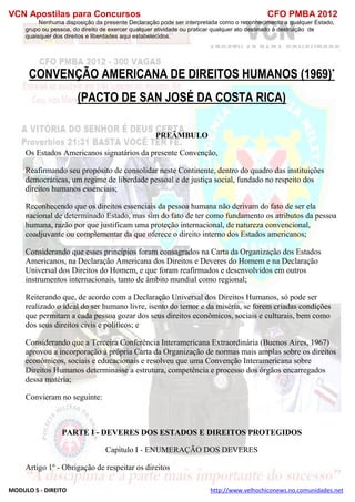 VCN Apostilas para Concursos CFO PMBA 2012
MODULO 5 - DIREITO http://www.velhochiconews.no.comunidades.net
Nenhuma disposição da presente Declaração pode ser interpretada como o reconhecimento a qualquer Estado,
grupo ou pessoa, do direito de exercer qualquer atividade ou praticar qualquer ato destinado à destruição de
quaisquer dos direitos e liberdades aqui estabelecidos.
CONVENÇÃO AMERICANA DE DIREITOS HUMANOS (1969)*
(PACTO DE SAN JOSÉ DA COSTA RICA)
PREÂMBULO
Os Estados Americanos signatários da presente Convenção,
Reafirmando seu propósito de consolidar neste Continente, dentro do quadro das instituições
democráticas, um regime de liberdade pessoal e de justiça social, fundado no respeito dos
direitos humanos essenciais;
Reconhecendo que os direitos essenciais da pessoa humana não derivam do fato de ser ela
nacional de determinado Estado, mas sim do fato de ter como fundamento os atributos da pessoa
humana, razão por que justificam uma proteção internacional, de natureza convencional,
coadjuvante ou complementar da que oferece o direito interno dos Estados americanos;
Considerando que esses princípios foram consagrados na Carta da Organização dos Estados
Americanos, na Declaração Americana dos Direitos e Deveres do Homem e na Declaração
Universal dos Direitos do Homem, e que foram reafirmados e desenvolvidos em outros
instrumentos internacionais, tanto de âmbito mundial como regional;
Reiterando que, de acordo com a Declaração Universal dos Direitos Humanos, só pode ser
realizado o ideal do ser humano livre, isento do temor e da miséria, se forem criadas condições
que permitam a cada pessoa gozar dos seus direitos econômicos, sociais e culturais, bem como
dos seus direitos civis e políticos; e
Considerando que a Terceira Conferência Interamericana Extraordinária (Buenos Aires, 1967)
aprovou a incorporação à própria Carta da Organização de normas mais amplas sobre os direitos
econômicos, sociais e educacionais e resolveu que uma Convenção Interamericana sobre
Direitos Humanos determinasse a estrutura, competência e processo dos órgãos encarregados
dessa matéria;
Convieram no seguinte:
PARTE I - DEVERES DOS ESTADOS E DIREITOS PROTEGIDOS
Capítulo I - ENUMERAÇÃO DOS DEVERES
Artigo 1º - Obrigação de respeitar os direitos
 