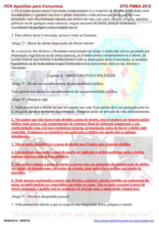 VCN Apostilas para Concursos CFO PMBA 2012
MODULO 5 - DIREITO http://www.velhochiconews.no.comunidades.net
1. Os Estados-partes nesta Convenção comprometem-se a respeitar os direitos e liberdades nela
reconhecidos e a garantir seu livre e pleno exercício a toda pessoa que esteja sujeita à sua
jurisdição, sem discriminação alguma, por motivo de raça, cor, sexo, idioma, religião, opiniões
políticas ou de qualquer outra natureza, origem nacional ou social, posição econômica,
nascimento ou qualquer outra condição social.
2. Para efeitos desta Convenção, pessoa é todo ser humano.
Artigo 2º - Dever de adotar disposições de direito interno
Se o exercício dos direitos e liberdades mencionados no artigo 1 ainda não estiver garantido por
disposições legislativas ou de outra natureza, os Estados-partes comprometem-se a adotar, de
acordo com as suas normas constitucionais e com as disposições desta Convenção, as medidas
legislativas ou de outra natureza que forem necessárias para tornar efetivos tais direitos e
liberdades.
Capítulo II - DIREITOS CIVIS E POLÍTICOS
Artigo 3º - Direito ao reconhecimento da personalidade jurídica
Toda pessoa tem direito ao reconhecimento de sua personalidade jurídica.
Artigo 4º - Direito à vida
1. Toda pessoa tem o direito de que se respeite sua vida. Esse direito deve ser protegido pela lei
e, em geral, desde o momento da concepção. Ninguém pode ser privado da vida arbitrariamente.
2. Nos países que não houverem abolido a pena de morte, esta só poderá ser imposta pelos
delitos mais graves, em cumprimento de sentença final de tribunal competente e em
conformidade com a lei que estabeleça tal pena, promulgada antes de haver o delito sido
cometido. Tampouco se estenderá sua aplicação a delitos aos quais não se aplique
atualmente.
3. Não se pode restabelecer a pena de morte nos Estados que a hajam abolido.
4. Em nenhum caso pode a pena de morte ser aplicada a delitos políticos, nem a delitos
comuns conexos com delitos políticos.
5. Não se deve impor a pena de morte a pessoa que, no momento da perpetração do delito,
for menor de dezoito anos, ou maior de setenta, nem aplicá-la a mulher em estado de
gravidez.
6. Toda pessoa condenada à morte tem direito a solicitar anistia, indulto ou comutação da
pena, os quais podem ser concedidos em todos os casos. Não se pode executar a pena de
morte enquanto o pedido estiver pendente de decisão ante a autoridade competente.
Artigo 5º - Direito à integridade pessoal
1. Toda pessoa tem direito a que se respeite sua integridade física, psíquica e moral.
 
