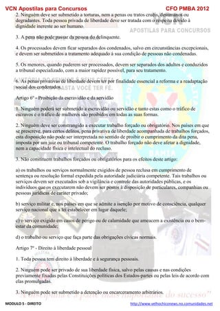 VCN Apostilas para Concursos CFO PMBA 2012
MODULO 5 - DIREITO http://www.velhochiconews.no.comunidades.net
2. Ninguém deve ser submetido a torturas, nem a penas ou tratos cruéis, desumanos ou
degradantes. Toda pessoa privada de liberdade deve ser tratada com o respeito devido à
dignidade inerente ao ser humano.
3. A pena não pode passar da pessoa do delinquente.
4. Os processados devem ficar separados dos condenados, salvo em circunstâncias excepcionais,
e devem ser submetidos a tratamento adequado à sua condição de pessoas não condenadas.
5. Os menores, quando puderem ser processados, devem ser separados dos adultos e conduzidos
a tribunal especializado, com a maior rapidez possível, para seu tratamento.
6. As penas privativas de liberdade devem ter por finalidade essencial a reforma e a readaptação
social dos condenados.
Artigo 6º - Proibição da escravidão e da servidão
1. Ninguém poderá ser submetido a escravidão ou servidão e tanto estas como o tráfico de
escravos e o tráfico de mulheres são proibidos em todas as suas formas.
2. Ninguém deve ser constrangido a executar trabalho forçado ou obrigatório. Nos países em que
se prescreve, para certos delitos, pena privativa de liberdade acompanhada de trabalhos forçados,
esta disposição não pode ser interpretada no sentido de proibir o cumprimento da dita pena,
imposta por um juiz ou tribunal competente. O trabalho forçado não deve afetar a dignidade,
nem a capacidade física e intelectual do recluso.
3. Não constituem trabalhos forçados ou obrigatórios para os efeitos deste artigo:
a) os trabalhos ou serviços normalmente exigidos de pessoa reclusa em cumprimento de
sentença ou resolução formal expedida pela autoridade judiciária competente. Tais trabalhos ou
serviços devem ser executados sob a vigilância e controle das autoridades públicas, e os
indivíduos que os executarem não devem ser postos à disposição de particulares, companhias ou
pessoas jurídicas de caráter privado;
b) serviço militar e, nos países em que se admite a isenção por motivo de consciência, qualquer
serviço nacional que a lei estabelecer em lugar daquele;
c) o serviço exigido em casos de perigo ou de calamidade que ameacem a existência ou o bem-
estar da comunidade;
d) o trabalho ou serviço que faça parte das obrigações cívicas normais.
Artigo 7º - Direito à liberdade pessoal
1. Toda pessoa tem direito à liberdade e à segurança pessoais.
2. Ninguém pode ser privado de sua liberdade física, salvo pelas causas e nas condições
previamente fixadas pelas Constituições políticas dos Estados-partes ou pelas leis de acordo com
elas promulgadas.
3. Ninguém pode ser submetido a detenção ou encarceramento arbitrários.
 