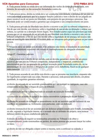 VCN Apostilas para Concursos CFO PMBA 2012
MODULO 5 - DIREITO http://www.velhochiconews.no.comunidades.net
4. Toda pessoa detida ou retida deve ser informada das razões da detenção e notificada, sem
demora, da acusação ou das acusações formuladas contra ela.
5. Toda pessoa presa, detida ou retida deve ser conduzida, sem demora, à presença de um juiz ou
outra autoridade autorizada por lei a exercer funções judiciais e tem o direito de ser julgada em
prazo razoável ou de ser posta em liberdade, sem prejuízo de que prossiga o processo. Sua
liberdade pode ser condicionada a garantias que assegurem o seu comparecimento em juízo.
6. Toda pessoa privada da liberdade tem direito a recorrer a um juiz ou tribunal competente, a
fim de que este decida, sem demora, sobre a legalidade de sua prisão ou detenção e ordene sua
soltura, se a prisão ou a detenção forem ilegais. Nos Estados-partes cujas leis prevêem que toda
pessoa que se vir ameaçada de ser privada de sua liberdade tem direito a recorrer a um juiz ou
tribunal competente, a fim de que este decida sobre a legalidade de tal ameaça, tal recurso não
pode ser restringido nem abolido. O recurso pode ser interposto pela própria pessoa ou por outra
pessoa.
7. Ninguém deve ser detido por dívidas. Este princípio não limita os mandados de autoridade
judiciária competente expedidos em virtude de inadimplemento de obrigação alimentar.
Artigo 8º - Garantias judiciais
1. Toda pessoa terá o direito de ser ouvida, com as devidas garantias e dentro de um prazo
razoável, por um juiz ou Tribunal competente, independente e imparcial, estabelecido
anteriormente por lei, na apuração de qualquer acusação penal formulada contra ela, ou na
determinação de seus direitos e obrigações de caráter civil, trabalhista, fiscal ou de qualquer
outra natureza.
2. Toda pessoa acusada de um delito tem direito a que se presuma sua inocência, enquanto não
for legalmente comprovada sua culpa. Durante o processo, toda pessoa tem direito, em plena
igualdade, às seguintes garantias mínimas:
a) direito do acusado de ser assistido gratuitamente por um tradutor ou intérprete, caso não
compreenda ou não fale a língua do juízo ou tribunal;
b) comunicação prévia e pormenorizada ao acusado da acusação formulada;
c) concessão ao acusado do tempo e dos meios necessários à preparação de sua defesa;
d) direito do acusado de defender-se pessoalmente ou de ser assistido por um defensor de sua
escolha e de comunicar-se, livremente e em particular, com seu defensor;
e) direito irrenunciável de ser assistido por um defensor proporcionado pelo Estado, remunerado
ou não, segundo a legislação interna, se o acusado não se defender ele próprio, nem nomear
defensor dentro do prazo estabelecido pela lei;
f) direito da defesa de inquirir as testemunhas presentes no Tribunal e de obter o
comparecimento, como testemunhas ou peritos, de outras pessoas que possam lançar luz sobre
os fatos;
g) direito de não ser obrigada a depor contra si mesma, nem a confessar-se culpada; e
 