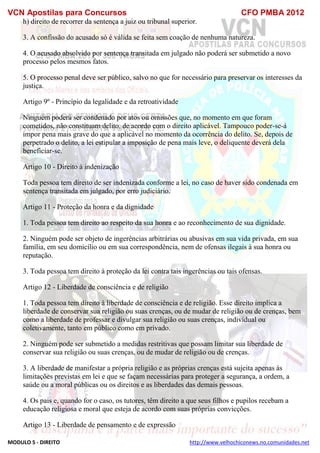 VCN Apostilas para Concursos CFO PMBA 2012
MODULO 5 - DIREITO http://www.velhochiconews.no.comunidades.net
h) direito de recorrer da sentença a juiz ou tribunal superior.
3. A confissão do acusado só é válida se feita sem coação de nenhuma natureza.
4. O acusado absolvido por sentença transitada em julgado não poderá ser submetido a novo
processo pelos mesmos fatos.
5. O processo penal deve ser público, salvo no que for necessário para preservar os interesses da
justiça.
Artigo 9º - Princípio da legalidade e da retroatividade
Ninguém poderá ser condenado por atos ou omissões que, no momento em que foram
cometidos, não constituam delito, de acordo com o direito aplicável. Tampouco poder-se-á
impor pena mais grave do que a aplicável no momento da ocorrência do delito. Se, depois de
perpetrado o delito, a lei estipular a imposição de pena mais leve, o deliquente deverá dela
beneficiar-se.
Artigo 10 - Direito à indenização
Toda pessoa tem direito de ser indenizada conforme a lei, no caso de haver sido condenada em
sentença transitada em julgado, por erro judiciário.
Artigo 11 - Proteção da honra e da dignidade
1. Toda pessoa tem direito ao respeito da sua honra e ao reconhecimento de sua dignidade.
2. Ninguém pode ser objeto de ingerências arbitrárias ou abusivas em sua vida privada, em sua
família, em seu domicílio ou em sua correspondência, nem de ofensas ilegais à sua honra ou
reputação.
3. Toda pessoa tem direito à proteção da lei contra tais ingerências ou tais ofensas.
Artigo 12 - Liberdade de consciência e de religião
1. Toda pessoa tem direito à liberdade de consciência e de religião. Esse direito implica a
liberdade de conservar sua religião ou suas crenças, ou de mudar de religião ou de crenças, bem
como a liberdade de professar e divulgar sua religião ou suas crenças, individual ou
coletivamente, tanto em público como em privado.
2. Ninguém pode ser submetido a medidas restritivas que possam limitar sua liberdade de
conservar sua religião ou suas crenças, ou de mudar de religião ou de crenças.
3. A liberdade de manifestar a própria religião e as próprias crenças está sujeita apenas às
limitações previstas em lei e que se façam necessárias para proteger a segurança, a ordem, a
saúde ou a moral públicas ou os direitos e as liberdades das demais pessoas.
4. Os pais e, quando for o caso, os tutores, têm direito a que seus filhos e pupilos recebam a
educação religiosa e moral que esteja de acordo com suas próprias convicções.
Artigo 13 - Liberdade de pensamento e de expressão
 