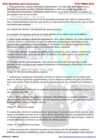 VCN Apostilas para Concursos CFO PMBA 2012
MODULO 5 - DIREITO http://www.velhochiconews.no.comunidades.net
1. Toda pessoa tem o direito à liberdade de pensamento e de expressão. Esse direito inclui a
liberdade de procurar, receber e difundir informações e idéias de qualquer natureza, sem
considerações de fronteiras, verbalmente ou por escrito, ou em forma impressa ou artística, ou
por qualquer meio de sua escolha.
2. O exercício do direito previsto no inciso precedente não pode estar sujeito à censura prévia,
mas a responsabilidades ulteriores, que devem ser expressamente previstas em lei e que se façam
necessárias para assegurar:
a) o respeito dos direitos e da reputação das demais pessoas;
b) a proteção da segurança nacional, da ordem pública, ou da saúde ou da moral públicas.
3. Não se pode restringir o direito de expressão por vias e meios indiretos, tais como o abuso de
controles oficiais ou particulares de papel de imprensa, de frequências radioelétricas ou de
equipamentos e aparelhos usados na difusão de informação, nem por quaisquer outros meios
destinados a obstar a comunicação e a circulação de idéias e opiniões.
4. A lei pode submeter os espetáculos públicos a censura prévia, com o objetivo exclusivo de
regular o acesso a eles, para proteção moral da infância e da adolescência, sem prejuízo do
disposto no inciso 2.
5. A lei deve proibir toda propaganda a favor da guerra, bem como toda apologia ao ódio
nacional, racial ou religioso que constitua incitamento à discriminação, à hostilidade, ao crime
ou à violência.
Artigo 14 - Direito de retificação ou resposta
1. Toda pessoa, atingida por informações inexatas ou ofensivas emitidas em seu prejuízo por
meios de difusão legalmente regulamentados e que se dirijam ao público em geral, tem direito a
fazer, pelo mesmo órgão de difusão, sua retificação ou resposta, nas condições que estabeleça a
lei.
2. Em nenhum caso a retificação ou a resposta eximirão das outras responsabilidades legais em
que se houver incorrido.
3. Para a efetiva proteção da honra e da reputação, toda publicação ou empresa jornalística,
cinematográfica, de rádio ou televisão, deve ter uma pessoa responsável, que não seja protegida
por imunidades, nem goze de foro especial.
Artigo 15 - Direito de reunião
É reconhecido o direito de reunião pacífica e sem armas. O exercício desse direito só pode estar
sujeito às restrições previstas em lei e que se façam necessárias, em uma sociedade democrática,
ao interesse da segurança nacional, da segurança ou ordem públicas, ou para proteger a saúde ou
a moral públicas ou os direitos e as liberdades das demais pessoas.
Artigo 16 - Liberdade de associação
1. Todas as pessoas têm o direito de associar-se livremente com fins ideológicos, religiosos,
políticos, econômicos, trabalhistas, sociais, culturais, desportivos ou de qualquer outra natureza.
 
