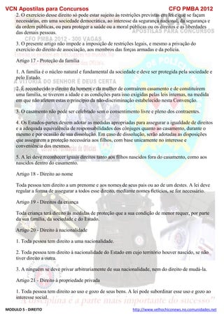 VCN Apostilas para Concursos CFO PMBA 2012
MODULO 5 - DIREITO http://www.velhochiconews.no.comunidades.net
2. O exercício desse direito só pode estar sujeito às restrições previstas em lei e que se façam
necessárias, em uma sociedade democrática, ao interesse da segurança nacional, da segurança e
da ordem públicas, ou para proteger a saúde ou a moral públicas ou os direitos e as liberdades
das demais pessoas.
3. O presente artigo não impede a imposição de restrições legais, e mesmo a privação do
exercício do direito de associação, aos membros das forças armadas e da polícia.
Artigo 17 - Proteção da família
1. A família é o núcleo natural e fundamental da sociedade e deve ser protegida pela sociedade e
pelo Estado.
2. É reconhecido o direito do homem e da mulher de contraírem casamento e de constituírem
uma família, se tiverem a idade e as condições para isso exigidas pelas leis internas, na medida
em que não afetem estas o princípio da não-discriminação estabelecido nesta Convenção.
3. O casamento não pode ser celebrado sem o consentimento livre e pleno dos contraentes.
4. Os Estados-partes devem adotar as medidas apropriadas para assegurar a igualdade de direitos
e a adequada equivalência de responsabilidades dos cônjuges quanto ao casamento, durante o
mesmo e por ocasião de sua dissolução. Em caso de dissolução, serão adotadas as disposições
que assegurem a proteção necessária aos filhos, com base unicamente no interesse e
conveniência dos mesmos.
5. A lei deve reconhecer iguais direitos tanto aos filhos nascidos fora do casamento, como aos
nascidos dentro do casamento.
Artigo 18 - Direito ao nome
Toda pessoa tem direito a um prenome e aos nomes de seus pais ou ao de um destes. A lei deve
regular a forma de assegurar a todos esse direito, mediante nomes fictícios, se for necessário.
Artigo 19 - Direitos da criança
Toda criança terá direito às medidas de proteção que a sua condição de menor requer, por parte
da sua família, da sociedade e do Estado.
Artigo 20 - Direito à nacionalidade
1. Toda pessoa tem direito a uma nacionalidade.
2. Toda pessoa tem direito à nacionalidade do Estado em cujo território houver nascido, se não
tiver direito a outra.
3. A ninguém se deve privar arbitrariamente de sua nacionalidade, nem do direito de mudá-la.
Artigo 21 - Direito à propriedade privada
1. Toda pessoa tem direito ao uso e gozo de seus bens. A lei pode subordinar esse uso e gozo ao
interesse social.
 