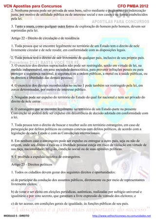 VCN Apostilas para Concursos CFO PMBA 2012
MODULO 5 - DIREITO http://www.velhochiconews.no.comunidades.net
2. Nenhuma pessoa pode ser privada de seus bens, salvo mediante o pagamento de indenização
justa, por motivo de utilidade pública ou de interesse social e nos casos e na forma estabelecidos
pela lei.
3. Tanto a usura, como qualquer outra forma de exploração do homem pelo homem, devem ser
reprimidas pela lei.
Artigo 22 - Direito de circulação e de residência
1. Toda pessoa que se encontre legalmente no território de um Estado tem o direito de nele
livremente circular e de nele residir, em conformidade com as disposições legais.
2. Toda pessoa terá o direito de sair livremente de qualquer país, inclusive de seu próprio país.
3. O exercício dos direitos supracitados não pode ser restringido, senão em virtude de lei, na
medida indispensável, em uma sociedade democrática, para prevenir infrações penais ou para
proteger a segurança nacional, a segurança ou a ordem públicas, a moral ou a saúde públicas, ou
os direitos e liberdades das demais pessoas.
4. O exercício dos direitos reconhecidos no inciso 1 pode também ser restringido pela lei, em
zonas determinadas, por motivo de interesse público.
5. Ninguém pode ser expulso do território do Estado do qual for nacional e nem ser privado do
direito de nele entrar.
6. O estrangeiro que se encontre legalmente no território de um Estado-parte na presente
Convenção só poderá dele ser expulso em decorrência de decisão adotada em conformidade com
a lei.
7. Toda pessoa tem o direito de buscar e receber asilo em território estrangeiro, em caso de
perseguição por delitos políticos ou comuns conexos com delitos políticos, de acordo com a
legislação de cada Estado e com as Convenções internacionais.
8. Em nenhum caso o estrangeiro pode ser expulso ou entregue a outro país, seja ou não de
origem, onde seu direito à vida ou à liberdade pessoal esteja em risco de violação em virtude de
sua raça, nacionalidade, religião, condição social ou de suas opiniões políticas.
9. É proibida a expulsão coletiva de estrangeiros.
Artigo 23 - Direitos políticos
1. Todos os cidadãos devem gozar dos seguintes direitos e oportunidades:
a) de participar da condução dos assuntos públicos, diretamente ou por meio de representantes
livremente eleitos;
b) de votar e ser eleito em eleições periódicas, autênticas, realizadas por sufrágio universal e
igualitário e por voto secreto, que garantam a livre expressão da vontade dos eleitores; e
c) de ter acesso, em condições gerais de igualdade, às funções públicas de seu país.
 