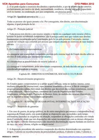 VCN Apostilas para Concursos CFO PMBA 2012
MODULO 5 - DIREITO http://www.velhochiconews.no.comunidades.net
2. A lei pode regular o exercício dos direitos e oportunidades, a que se refere o inciso anterior,
exclusivamente por motivo de idade, nacionalidade, residência, idioma, instrução, capacidade
civil ou mental, ou condenação, por juiz competente, em processo penal.
Artigo 24 - Igualdade perante a lei
Todas as pessoas são iguais perante a lei. Por conseguinte, têm direito, sem discriminação
alguma, à igual proteção da lei.
Artigo 25 - Proteção judicial
1. Toda pessoa tem direito a um recurso simples e rápido ou a qualquer outro recurso efetivo,
perante os juízes ou tribunais competentes, que a proteja contra atos que violem seus direitos
fundamentais reconhecidos pela Constituição, pela lei ou pela presente Convenção, mesmo
quando tal violação seja cometida por pessoas que estejam atuando no exercício de suas funções
oficiais.
2. Os Estados-partes comprometem-se:
a) a assegurar que a autoridade competente prevista pelo sistema legal do Estado decida sobre os
direitos de toda pessoa que interpuser tal recurso;
b) a desenvolver as possibilidades de recurso judicial; e
c) a assegurar o cumprimento, pelas autoridades competentes, de toda decisão em que se tenha
considerado procedente o recurso.
Capítulo III - DIREITOS ECONÔMICOS, SOCIAIS E CULTURAIS
Artigo 26 - Desenvolvimento progressivo
Os Estados-partes comprometem-se a adotar as providências, tanto no âmbito interno, como
mediante cooperação internacional, especialmente econômica e técnica, a fim de conseguir
progressivamente a plena efetividade dos direitos que decorrem das normas econômicas, sociais
e sobre educação, ciência e cultura, constantes da Carta da Organização dos Estados
Americanos, reformada pelo Protocolo de Buenos Aires, na medida dos recursos disponíveis,
por via legislativa ou por outros meios apropriados.
Capítulo IV - SUSPENSÃO DE GARANTIAS, INTERPRETAÇÃO E APLICAÇÃO
Artigo 27 - Suspensão de garantias
1. Em caso de guerra, de perigo público, ou de outra emergência que ameace a independência ou
segurança do Estado-parte, este poderá adotar as disposições que, na medida e pelo tempo
estritamente limitados às exigências da situação, suspendam as obrigações contraídas em virtude
desta Convenção, desde que tais disposições não sejam incompatíveis com as demais obrigações
que lhe impõe o Direito Internacional e não encerrem discriminação alguma fundada em motivos
de raça, cor, sexo, idioma, religião ou origem social.
2. A disposição precedente não autoriza a suspensão dos direitos determinados nos seguintes
artigos: 3 (direito ao reconhecimento da personalidade jurídica), 4 (direito à vida), 5 (direito à
 