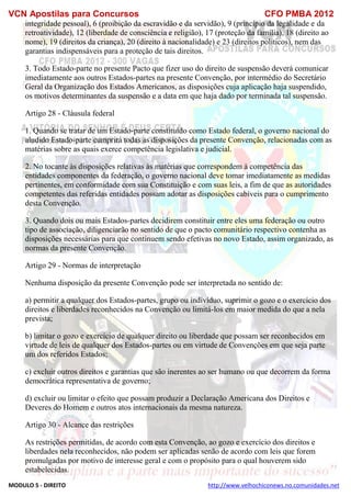 VCN Apostilas para Concursos CFO PMBA 2012
MODULO 5 - DIREITO http://www.velhochiconews.no.comunidades.net
integridade pessoal), 6 (proibição da escravidão e da servidão), 9 (princípio da legalidade e da
retroatividade), 12 (liberdade de consciência e religião), 17 (proteção da família), 18 (direito ao
nome), 19 (direitos da criança), 20 (direito à nacionalidade) e 23 (direitos políticos), nem das
garantias indispensáveis para a proteção de tais direitos.
3. Todo Estado-parte no presente Pacto que fizer uso do direito de suspensão deverá comunicar
imediatamente aos outros Estados-partes na presente Convenção, por intermédio do Secretário
Geral da Organização dos Estados Americanos, as disposições cuja aplicação haja suspendido,
os motivos determinantes da suspensão e a data em que haja dado por terminada tal suspensão.
Artigo 28 - Cláusula federal
1. Quando se tratar de um Estado-parte constituído como Estado federal, o governo nacional do
aludido Estado-parte cumprirá todas as disposições da presente Convenção, relacionadas com as
matérias sobre as quais exerce competência legislativa e judicial.
2. No tocante às disposições relativas às matérias que correspondem à competência das
entidades componentes da federação, o governo nacional deve tomar imediatamente as medidas
pertinentes, em conformidade com sua Constituição e com suas leis, a fim de que as autoridades
competentes das referidas entidades possam adotar as disposições cabíveis para o cumprimento
desta Convenção.
3. Quando dois ou mais Estados-partes decidirem constituir entre eles uma federação ou outro
tipo de associação, diligenciarão no sentido de que o pacto comunitário respectivo contenha as
disposições necessárias para que continuem sendo efetivas no novo Estado, assim organizado, as
normas da presente Convenção.
Artigo 29 - Normas de interpretação
Nenhuma disposição da presente Convenção pode ser interpretada no sentido de:
a) permitir a qualquer dos Estados-partes, grupo ou indivíduo, suprimir o gozo e o exercício dos
direitos e liberdades reconhecidos na Convenção ou limitá-los em maior medida do que a nela
prevista;
b) limitar o gozo e exercício de qualquer direito ou liberdade que possam ser reconhecidos em
virtude de leis de qualquer dos Estados-partes ou em virtude de Convenções em que seja parte
um dos referidos Estados;
c) excluir outros direitos e garantias que são inerentes ao ser humano ou que decorrem da forma
democrática representativa de governo;
d) excluir ou limitar o efeito que possam produzir a Declaração Americana dos Direitos e
Deveres do Homem e outros atos internacionais da mesma natureza.
Artigo 30 - Alcance das restrições
As restrições permitidas, de acordo com esta Convenção, ao gozo e exercício dos direitos e
liberdades nela reconhecidos, não podem ser aplicadas senão de acordo com leis que forem
promulgadas por motivo de interesse geral e com o propósito para o qual houverem sido
estabelecidas.
 
