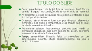 Como amanheceu o dia hoje? Estava quente ou frio? Chovia
ou não? E agora? As condições da atmosfera são as mesmas?
As respostas a essas perguntas nos ajudam a entender o que
é o tempo atmosférico.
O tempo atmosférico é formado por diversos elementos
climáticos, dos quais a temperatura e as chuvas são os mais
fáceis de serem identificados.
Atualmente existem instrumentos precisos para medir os
elementos climáticos, mas nem sempre foi assim, conforme
veremos na Atividade 2 da apostila.
Tempo atmosférico: Situação física da atmosfera em um
determinado instante. Muda constantemente, ou seja, é
muito dinâmico.
 