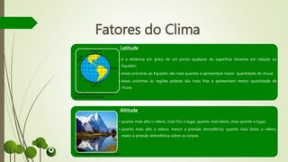 Fatores do Clima
Latitude
• é a distância em graus de um ponto qualquer da superfície terrestre em relação ao
Equador;
• áreas próximas ao Equador são mais quentes e apresentam maior quantidade de chuva;
• áreas próximas às regiões polares são mais frias e apresentam menor quantidade de
chuva.
Altitude
• quanto mais alto o relevo, mais frio o lugar; quanto mais baixo, mais quente o lugar;
• quanto mais alto o relevo, menor a pressão atmosférica; quanto mais baixo o relevo,
maior a pressão atmosférica sobre os corpos.
Fonte/Imagem:espacocontrolado.
blogspot.com (adaptada)
Fonte/Imagem:ultradownloads.com.br
 