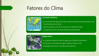 Corrente marítima
• é o movimento das águas de mares e oceanos das áreas mais aquecidas às mais
frias do planeta e vice-versa;
• pode ser quente ou fria, de acordo com sua região de origem;
• é reguladora do clima das áreas litorâneas principalmente.
Massa de ar
• é um grande volume de vapor de água que se desloca na atmosfera;
• de acordo com seu local de origem, pode ser quente ou fria;
• é reguladora do clima e o modifica eventualmente.
Fatores do Clima
Fonte/Imagem: wikigeo.pbworks.com
Fonte/Imagem:brasilescola.com
 