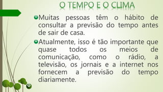 Muitas pessoas têm o hábito de
consultar a previsão do tempo antes
de sair de casa.
Atualmente, isso é tão importante que
quase todos os meios de
comunicação, como o rádio, a
televisão, os jornais e a internet nos
fornecem a previsão do tempo
diariamente.
 