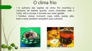 O clima frio
• A culinária das regiões de clima frio incentiva o
consumo de bebida quente, como chocolate, café e
vinho. Até a cerveja é tomada sem estar gelada.
• Fondue, massa, croissant, sopa, caldo, queijo, pão,
bolo e torta também compõem essa culinária.
Imagem: Café / Takkk / GNU Free
Documentation License
Imagem: Fondue / Fransvannes / GNU Free Documentation
License
 