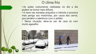 O clima frio
• As ações costumeiras realizadas no dia a dia
podem se tornar mais difíceis.
• A neve nas estradas prejudica o trânsito e provoca
mais perigo aos motoristas, por causa dos carros,
que perdem a aderência com o asfalto.
• Nessa situação, deve-se sair de casa só com
muito agasalho.
Imagem: Neve em Carros / David Bolton / Creative
Commons Attribution 2.0 Generic
Imagem: Andreas56 / GNU Free Documentation
License
 