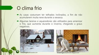 O clima frio
 As casas costumam ter telhados inclinados, a fim de não
acumularem muita neve durante a nevasca.
 Algumas lareiras e aquecedores são utilizados para amenizar
o frio, que aumenta durante o inverno, chegando a graus
negativos.
Fonte/Imagem:dforcesolar.com Fonte/Imagem:keylakinder.blogspot.com
 