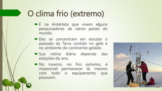  É na Antártida que vivem alguns
pesquisadores de vários países do
mundo.
 Eles se concentram em estudar o
passado da Terra contido no gelo e
no ambiente do continente gelado.
 Sua rotina diária depende das
estações do ano.
 No inverno, no frio extremo, é
impossível permanecer lá, mesmo
com todo o equipamento que
possuem.
O clima frio (extremo)
 