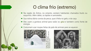 O clima frio (extremo)
 Na região do Ártico, no entanto, existem habitantes chamados Inuits ou
esquimós. Além deles, os lapões e samoiedos.
 Sua rotina diária consta da pesca, que é feita no gelo, e da caça.
 Eles usam a gordura animal para isolar os iglus e também como fonte de
energia.
 Costumam usar roupas feitas de pele de animais para se aquecer.
Imagem:Iglu/Igloowasmadeandpicture
wastakenbyAlpoHassinen/
Disponibizadorpor:TeemuN/GNUFree
DocumentationLicense
Imagem:Inuitfamily,1928/EdwardS.Curtis/
UnitedStatesGovernment/DomínioPúblico
 