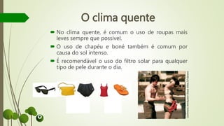 O clima quente
 No clima quente, é comum o uso de roupas mais
leves sempre que possível.
 O uso de chapéu e boné também é comum por
causa do sol intenso.
 É recomendável o uso do filtro solar para qualquer
tipo de pele durante o dia.
Imagem:AxelBührmann/Creative
CommonsAttribution-ShareAlike2.0Generic
 