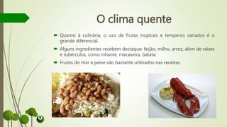 O clima quente
 Quanto à culinária, o uso de frutas tropicais e temperos variados é o
grande diferencial.
 Alguns ingredientes recebem destaque: feijão, milho, arroz, além de raízes
e tubérculos, como inhame, macaxeira, batata.
 Frutos do mar e peixe são bastante utilizados nas receitas.
 