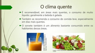 O clima quente
 É recomendável, em áreas mais quentes, o consumo de muito
líquido; geralmente a bebida é gelada.
 Também se recomenda o consumo de comida leve, especialmente
em dias mais quentes.
 O sorvete também é um alimento bastante consumido entre os
habitantes dessas áreas.
Imagem:Suco/AgriculturalResearch
Service/UnitedStatesDepartmentof
Agriculture/DomínioPúblico
Imagem: Fir0002/Flagstaffotos / Flagstaffotos / GNU Free Documentation
License
 