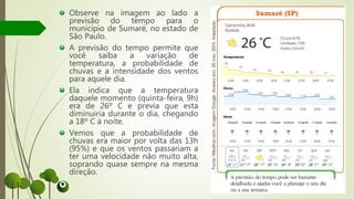 Observe na imagem ao lado a
previsão do tempo para o
município de Sumaré, no estado de
São Paulo.
A previsão do tempo permite que
você saiba a variação de
temperatura, a probabilidade de
chuvas e a intensidade dos ventos
para aquele dia.
Ela indica que a temperatura
daquele momento (quinta-feira, 9h)
era de 26º C e previa que esta
diminuiria durante o dia, chegando
a 18º C à noite.
Vemos que a probabilidade de
chuvas era maior por volta das 13h
(95%) e que os ventos passariam a
ter uma velocidade não muito alta,
soprando quase sempre na mesma
direção.
 