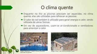 O clima quente
 Enquanto no frio as piscinas precisam ser aquecidas, no clima
quente, elas são utilizadas para refrescar as pessoas.
 O calor do sol também é utilizado para gerar energia e calor, sendo
utilizada de várias formas.
 Em vez de aquecedores, usam-se ar-condicionado e ventiladores
para amenizar o calor.
Imagem: Jorge Royan / Creative Commons Attribution-
Share Alike 3.0 Unported
Imagem: Chixoy / GNU Free Documentation License
 