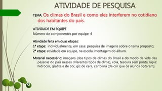 ATIVIDADE DE PESQUISA
TEMA:
ATIVIDADE EM EQUIPE
Número de componentes por equipe: 4
Atividade feita em duas etapas:
1ª etapa: individualmente, em casa: pesquisa de imagens sobre o tema proposto;
2ª etapa: atividade em equipe, na escola: montagem do álbum.
Material necessário: imagens (dos tipos de climas do Brasil e do modo de vida das
pessoas do país nesses diferentes tipos de clima), cola, tesoura sem ponta, lápis:
hidrocor, grafite e de cor, giz de cera, cartolina (da cor que os alunos optarem).
 